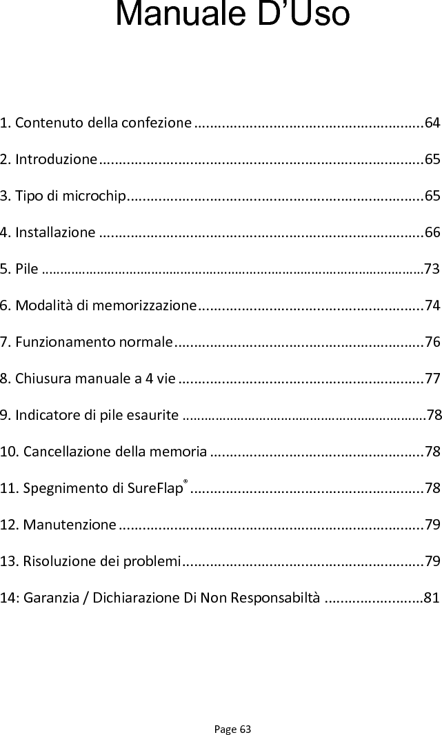 Page 63 Manuale D‟Uso  1. Contenuto della confezione .......................................................... 64 2. Introduzione .................................................................................. 65 3. Tipo di microchip ........................................................................... 65 4. Installazione .................................................................................. 66 5. Pile ……………………………………………………………………………………………73 6. Modalità di memorizzazione ......................................................... 74 7. Funzionamento normale ............................................................... 76 8. Chiusura manuale a 4 vie .............................................................. 77 9. Indicatore di pile esaurite ………………………………………………………….78 10. Cancellazione della memoria ...................................................... 78 11. Spegnimento di SureFlap® ........................................................... 78 12. Manutenzione ............................................................................. 79 13. Risoluzione dei problemi ............................................................. 79 14: Garanzia / Dichiarazione Di Non Responsabiltà .........................81 