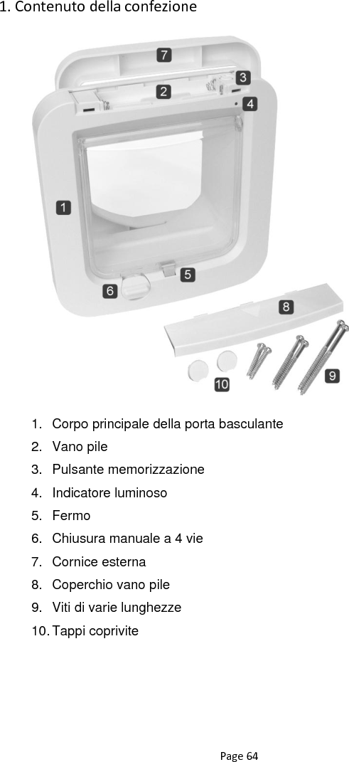 Page 64 1. Contenuto della confezione                       1. Corpo principale della porta basculante 2.  Vano pile 3.  Pulsante memorizzazione 4.  Indicatore luminoso 5.  Fermo 6.  Chiusura manuale a 4 vie 7.  Cornice esterna 8.  Coperchio vano pile 9.  Viti di varie lunghezze 10. Tappi coprivite   