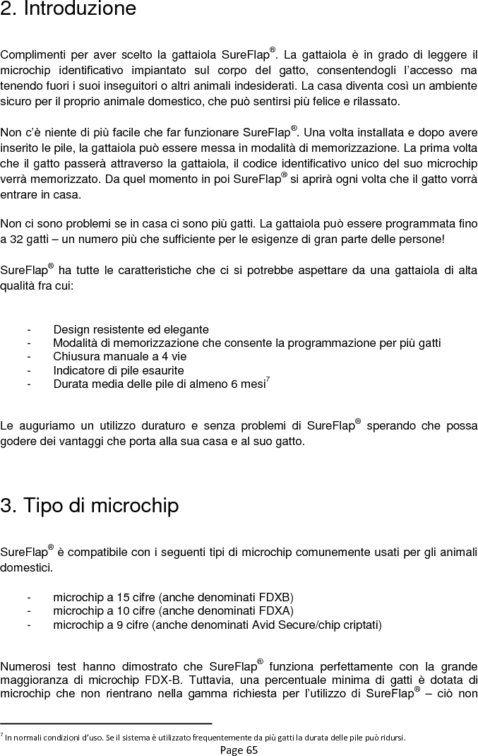 Page 65 2. Introduzione  Complimenti  per  aver scelto  la  gattaiola  SureFlap®.  La  gattaiola  è  in  grado  di  leggere  il microchip  identificativo  impiantato  sul  corpo  del  gatto,  consentendogli  l‟accesso  ma tenendo fuori i suoi inseguitori o altri animali indesiderati. La casa diventa così un ambiente sicuro per il proprio animale domestico, che può sentirsi più felice e rilassato.   Non c‟è niente di più facile che far funzionare SureFlap®. Una volta installata e dopo avere inserito le pile, la gattaiola può essere messa in modalità di memorizzazione. La prima volta che il gatto passerà attraverso la gattaiola, il codice identificativo unico del suo microchip verrà memorizzato. Da quel momento in poi SureFlap® si aprirà ogni volta che il gatto vorrà entrare in casa.    Non ci sono problemi se in casa ci sono più gatti. La gattaiola può essere programmata fino a 32 gatti – un numero più che sufficiente per le esigenze di gran parte delle persone!   SureFlap® ha tutte le caratteristiche che ci si  potrebbe aspettare da una gattaiola  di alta qualità fra cui:  -  Design resistente ed elegante -  Modalità di memorizzazione che consente la programmazione per più gatti -  Chiusura manuale a 4 vie -  Indicatore di pile esaurite -  Durata media delle pile di almeno 6 mesi7  Le  auguriamo  un  utilizzo  duraturo  e  senza  problemi  di  SureFlap®  sperando  che  possa godere dei vantaggi che porta alla sua casa e al suo gatto.   3. Tipo di microchip  SureFlap® è compatibile con i seguenti tipi di microchip comunemente usati per gli animali domestici.  -  microchip a 15 cifre (anche denominati FDXB) -  microchip a 10 cifre (anche denominati FDXA) -  microchip a 9 cifre (anche denominati Avid Secure/chip criptati)  Numerosi  test  hanno  dimostrato  che  SureFlap®  funziona  perfettamente  con  la  grande maggioranza  di  microchip  FDX-B.  Tuttavia,  una  percentuale  minima  di  gatti  è  dotata  di microchip  che  non  rientrano  nella  gamma  richiesta  per  l‟utilizzo  di  SureFlap® –  ciò  non                                                            7 In normali condizioni d’uso. Se il sistema è utilizzato frequentemente da più gatti la durata delle pile può ridursi. 