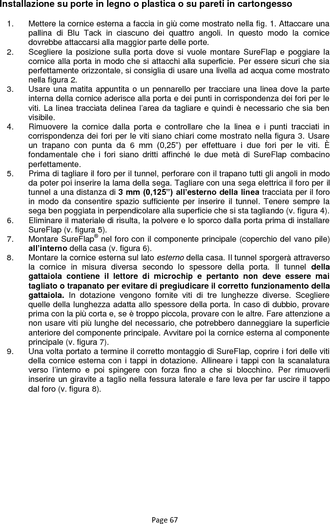 Page 67 Installazione su porte in legno o plastica o su pareti in cartongesso 1.  Mettere la cornice esterna a faccia in giù come mostrato nella fig. 1. Attaccare una pallina  di  Blu  Tack  in  ciascuno  dei  quattro  angoli.  In  questo  modo  la  cornice dovrebbe attaccarsi alla maggior parte delle porte.  2.  Scegliere la  posizione sulla porta  dove si  vuole montare  SureFlap  e  poggiare  la cornice alla porta in modo che si attacchi alla superficie. Per essere sicuri che sia perfettamente orizzontale, si consiglia di usare una livella ad acqua come mostrato nella figura 2.  3.  Usare una matita appuntita o un pennarello per tracciare una linea dove la parte interna della cornice aderisce alla porta e dei punti in corrispondenza dei fori per le viti. La linea tracciata delinea l‟area da tagliare e  quindi è necessario che sia  ben visibile. 4.  Rimuovere  la  cornice  dalla  porta  e  controllare  che  la  linea  e  i  punti  tracciati  in corrispondenza dei fori per le viti siano chiari come mostrato nella figura 3. Usare un  trapano  con  punta  da  6  mm  (0,25”)  per  effettuare  i  due  fori  per  le  viti.  È fondamentale  che  i  fori  siano  dritti  affinché  le  due  metà  di  SureFlap  combacino perfettamente. 5.  Prima di tagliare il foro per il tunnel, perforare con il trapano tutti gli angoli in modo da poter poi inserire la lama della sega. Tagliare con una sega elettrica il foro per il tunnel a una distanza di 3 mm (0,125”) all’esterno della linea tracciata per il foro in modo da  consentire spazio sufficiente  per inserire  il  tunnel. Tenere sempre la sega ben poggiata in perpendicolare alla superficie che si sta tagliando (v. figura 4).   6.  Eliminare il materiale di risulta, la polvere e lo sporco dalla porta prima di installare SureFlap (v. figura 5).  7.  Montare SureFlap® nel foro con il componente principale (coperchio del vano pile) all’interno della casa (v. figura 6). 8.  Montare la cornice esterna sul lato esterno della casa. Il tunnel sporgerà attraverso la  cornice  in  misura  diversa  secondo  lo  spessore  della  porta.  Il  tunnel  della gattaiola  contiene  il  lettore  di  microchip  e  pertanto  non  deve  essere  mai tagliato o trapanato per evitare di pregiudicare il corretto funzionamento della gattaiola.  In  dotazione  vengono  fornite  viti  di  tre  lunghezze  diverse.  Scegliere quelle della lunghezza adatta allo spessore della porta. In caso di dubbio, provare prima con la più corta e, se è troppo piccola, provare con le altre. Fare attenzione a non usare viti più lunghe del necessario, che potrebbero danneggiare la superficie anteriore del componente principale. Avvitare poi la cornice esterna al componente principale (v. figura 7).  9.  Una volta portato a termine il corretto montaggio di SureFlap, coprire i fori delle viti della cornice esterna con i tappi in dotazione. Allineare i tappi con la scanalatura verso  l‟interno  e  poi  spingere  con  forza  fino  a  che  si  blocchino.  Per  rimuoverli inserire un giravite a taglio nella fessura laterale e fare leva per far uscire il tappo dal foro (v. figura 8).    