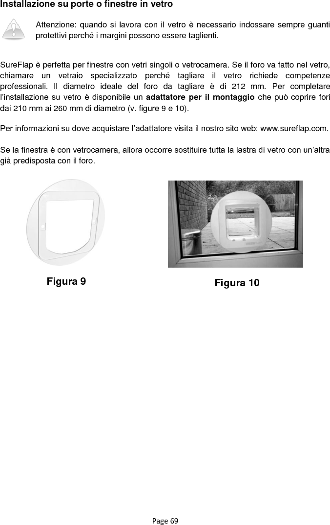 Page 69 Installazione su porte o finestre in vetro  Attenzione: quando si lavora con il vetro è necessario indossare sempre guanti protettivi perché i margini possono essere taglienti.    SureFlap è perfetta per finestre con vetri singoli o vetrocamera. Se il foro va fatto nel vetro, chiamare  un  vetraio  specializzato  perché  tagliare  il  vetro  richiede  competenze professionali.  Il  diametro  ideale  del  foro  da  tagliare  è  di  212  mm.  Per  completare l‟installazione su vetro è  disponibile un  adattatore per il montaggio che può coprire fori dai 210 mm ai 260 mm di diametro (v. figure 9 e 10).  Per informazioni su dove acquistare l‟adattatore visita il nostro sito web: www.sureflap.com.  Se la finestra è con vetrocamera, allora occorre sostituire tutta la lastra di vetro con un‟altra già predisposta con il foro.                   Figura 9 Figura 10 