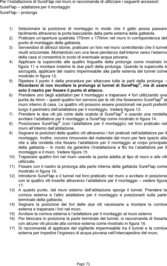 Page 71 Per l‟installazione di SureFlap nel muro si raccomanda di utilizzare i seguenti accessori: SureFlap – adattatore per il montaggio SureFlap – prolunga  1)  Selezionare  la  posizione  di  montaggio  in  modo  che  il  gatto  possa  passare facilmente attraverso la porta basculante dalla parte esterna della gattaiola. 2)  Praticare un‟apertura quadrata 170mm x 170mm nel muro in corrispondenza del punto di montaggio della gattaiola. 3)  Servendosi di attrezzi idonei, praticare un foro nel muro controllando che il tunnel risulti orizzontale. Montandolo con una lieve pendenza dall‟interno verso l‟esterno della casa si consentirà lo scolo di eventuale acqua piovana. 4)  Applicare  la  supercolla  alle  quattro  linguette  della  prolunga  come  mostrato  in figura 11 e montare insieme le due parti della prolunga. Quando la supercolla è asciugata, applicare del nastro impermeabile alla parte esterna del tunnel come mostrato in figura 12. 5)  Ripetere il punto 4 della procedura per attaccare tutte le  parti della prolunga –Ricordarsi di non incollare la prolunga al tunnel di SureFlap®, ma di usare solo il nastro per fissare il punto di attacco. 6)  Prendere uno degli adattatori per il montaggio e trapanare 4 fori utilizzando una punta da 4mm – questi quattro fori servono per le viti che fisseranno SureFlap® al muro interno di casa. Le quattro viti possono essere posizionati nei punti preferiti lungo il perimetro dell‟adattatore per il montaggio. Vedere figura 13. 7)  Prendere le due viti più corte dalla scatola di SureFlap® e usando una rondella avvitare l‟adattatore per il montaggio a SureFlap come mostrato in figura 14. 8)  Posizionare SureFlap® (con l‟adattatore  per il montaggio)  nel foro praticato  nel muro all‟interno dell‟abitazione. 9)  Segnare le posizioni delle quattro viti attraverso i fori praticati nell‟adattatore per il montaggio. Inoltre, occorre rimuovere del materiale dal muro per fare spazio alla vite e alla rondella che fissano l‟adattatore  per  il  montaggio al corpo principale della gattaiola – in  modo  da  garantire  l‟installazione  a  filo  tra l‟adattatore  per  il montaggio e il muro. Vedere figura 15. 10)  Trapanare quattro fori nel muro usando la punta adatta al tipo di muro e alle viti utilizzate. 11)  Fissare con il nastro la prolunga alla parte interna della gattaiola SureFlap come mostrato in figura 16. 12)  Introdurre SureFlap e il tunnel nel foro praticato nel muro e avvitare in posizione con le quattro viti inserite attraverso l‟adattatore per il montaggio – vedere figura 17. 13) A  questo  punto,  dal  muro  esterno  dell‟abitazione  sporge il tunnel. Prendere  la cornice  esterna  e  l‟altro  adattatore  per  il  montaggio  e  posizionarli  sulla  parte terminale della gattaiola. 14)  Segnare  la  posizione  dei  fori  delle  due  viti  necessarie  a  montare  la  cornice esterna e trapanare i fori nel muro. 15)  Avvitare la cornice esterna e l‟adattatore per il montaggio al muro esterno 16)  Per bloccare in posizione la parte terminale del tunnel, si raccomanda di fissarla con alcune viti piccole alla cornice esterna come mostrato in figura 18. 17)  Si raccomanda di applicare del sigillante impermeabile tra il tunnel e la cornice esterna per impedire l‟ingresso di acqua piovana nell‟intercapedine del muro.     