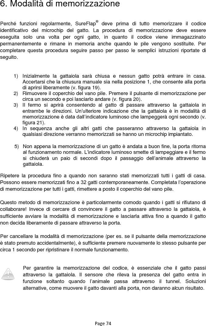 Page 74 6. Modalità di memorizzazione  Perché  funzioni  regolarmente,  SureFlap®  deve  prima  di  tutto  memorizzare  il  codice identificativo  del  microchip  del  gatto.  La  procedura  di  memorizzazione  deve  essere eseguita  solo  una  volta  per  ogni  gatto,  in  quanto  il  codice  viene  immagazzinato permanentemente  e  rimane  in  memoria  anche  quando  le  pile  vengono  sostituite.  Per completare  questa  procedura  seguire  passo  per  passo  le  semplici  istruzioni  riportate  di seguito.  1)  Inizialmente  la  gattaiola  sarà  chiusa  e  nessun  gatto  potrà  entrare  in  casa. Accertarsi che la chiusura manuale sia nella posizione 1, che consente alla porta di aprirsi liberamente (v. figura 19).  2)  Rimuovere il coperchio del vano pile. Premere il pulsante di memorizzazione per circa un secondo e poi lasciarlo andare (v. figura 20).  3)  Il  fermo  si  aprirà  consentendo  al  gatto  di  passare  attraverso  la  gattaiola  in entrambe  le  direzioni.  Un‟ulteriore  indicazione  che  la  gattaiola  è  in  modalità  di memorizzazione è data dall‟indicatore luminoso che lampeggerà ogni secondo (v. figura 21).  4)  In  sequenza  anche  gli  altri  gatti  che  passeranno  attraverso  la  gattaiola  in qualsiasi direzione verranno memorizzati se hanno un microchip impiantato.  5)  Non appena la memorizzazione di un gatto è andata a buon fine, la porta ritorna al funzionamento normale. L‟indicatore luminoso smette di lampeggiare e il fermo si  chiuderà  un  paio  di  secondi  dopo  il  passaggio  dell‟animale  attraverso  la gattaiola.  Ripetere  la  procedura  fino  a  quando  non  saranno  stati  memorizzati  tutti  i  gatti  di  casa. Possono essere memorizzati fino a 32 gatti contemporaneamente. Completata l‟operazione di memorizzazione per tutti i gatti, rimettere a posto il coperchio del vano pile.   Questo metodo di memorizzazione è particolarmente comodo quando i gatti si rifiutano di collaborare!  Invece  di  cercare  di  convincere  il  gatto  a  passare  attraverso  la  gattaiola,  è sufficiente avviare la modalità di memorizzazione e lasciarla attiva fino a  quando il gatto non decida liberamente di passare attraverso la porta.   Per cancellare la modalità di memorizzazione (per es. se il pulsante della memorizzazione è stato premuto accidentalmente), è sufficiente premere nuovamente lo stesso pulsante per circa 1 secondo per ripristinare il normale funzionamento.   Per  garantire  la  memorizzazione  del  codice,  è  essenziale  che  il  gatto  passi attraverso  la  gattaiola.  Il  sensore  che  rileva  la  presenza  del  gatto  entra  in funzione  soltanto  quando  l‟animale  passa  attraverso  il  tunnel.  Soluzioni alternative, come muovere il gatto davanti alla porta, non daranno alcun risultato. 