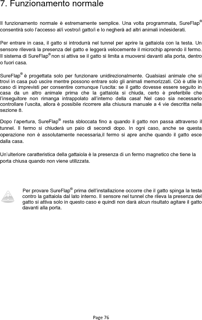 Page 76 7. Funzionamento normale  Il  funzionamento  normale è  estremamente  semplice. Una  volta  programmata,  SureFlap® consentirà solo l‟accesso al/i vostro/i gatto/i e lo negherà ad altri animali indesiderati.  Per entrare in casa, il gatto si introdurrà nel tunnel per aprire la gattaiola con la testa. Un sensore rileverà la presenza del gatto e leggerà velocemente il microchip aprendo il fermo. Il sistema di SureFlap® non si attiva se il gatto si limita a muoversi davanti alla porta, dentro o fuori casa.   SureFlap®  è  progettata  solo  per  funzionare  unidirezionalmente.  Qualsiasi  animale  che  si trovi in casa può uscire mentre possono entrare solo gli animali memorizzati. Ciò è utile in caso di imprevisti per consentire comunque l‟uscita: se il gatto  dovesse essere seguito in casa  da  un  altro  animale  prima  che  la  gattaiola  si  chiuda,  certo  è  preferibile  che l‟inseguitore  non  rimanga  intrappolato  all‟interno  della  casa!  Nel  caso  sia  necessario controllare l‟uscita, allora è possibile ricorrere alla chiusura manuale a 4 vie descritta nella sezione 8.   Dopo  l‟apertura, SureFlap® resta sbloccata fino a quando il gatto non passa attraverso  il tunnel.  Il  fermo  si  chiuderà  un  paio  di  secondi  dopo.  In  ogni  caso,  anche  se  questa operazione non  è  assolutamente necessaria,il fermo si  apre anche quando il  gatto esce dalla casa.   Un‟ulteriore caratteristica della gattaiola è la presenza di un fermo magnetico che tiene la porta chiusa quando non viene utilizzata.       Per provare SureFlap® prima dell‟installazione occorre che il gatto spinga la testa contro la gattaiola dal lato interno. Il sensore nel tunnel che rileva la presenza del gatto si attiva solo in questo caso e quindi non darà alcun risultato agitare il gatto davanti alla porta.   