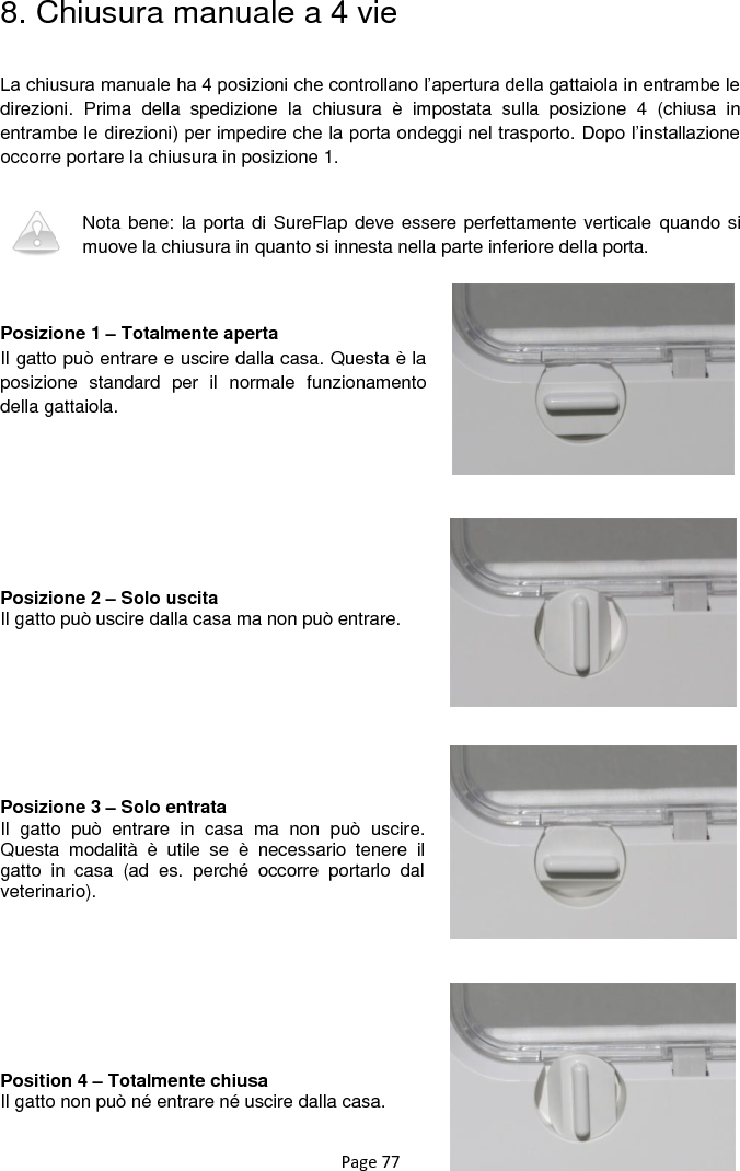 Page 77 8. Chiusura manuale a 4 vie  La chiusura manuale ha 4 posizioni che controllano l‟apertura della gattaiola in entrambe le direzioni.  Prima  della  spedizione  la  chiusura  è  impostata  sulla  posizione  4  (chiusa  in entrambe le direzioni) per impedire che la porta ondeggi nel trasporto. Dopo l‟installazione occorre portare la chiusura in posizione 1.   Nota bene: la porta di SureFlap deve essere perfettamente verticale quando si muove la chiusura in quanto si innesta nella parte inferiore della porta.    Posizione 1 – Totalmente aperta Il gatto può entrare e uscire dalla casa. Questa è la posizione  standard  per  il  normale  funzionamento della gattaiola.          Posizione 2 – Solo uscita Il gatto può uscire dalla casa ma non può entrare.         Posizione 3 – Solo entrata Il  gatto  può  entrare  in  casa  ma  non  può  uscire. Questa  modalità  è  utile  se  è  necessario  tenere  il gatto  in  casa  (ad  es.  perché  occorre  portarlo  dal veterinario).         Position 4 – Totalmente chiusa Il gatto non può né entrare né uscire dalla casa.  