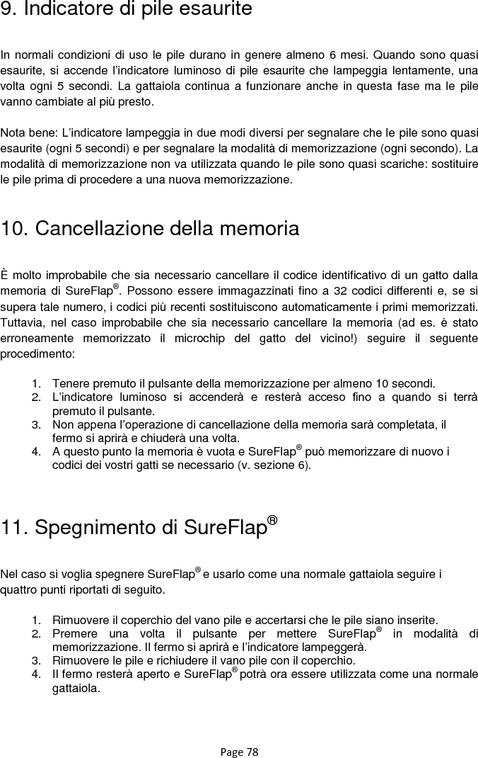 Page 78 9. Indicatore di pile esaurite  In normali condizioni di uso le pile durano in genere almeno 6 mesi. Quando sono quasi esaurite, si accende  l‟indicatore luminoso di pile esaurite che lampeggia lentamente, una volta ogni 5  secondi. La gattaiola continua a funzionare anche in questa  fase ma le  pile vanno cambiate al più presto.   Nota bene: L‟indicatore lampeggia in due modi diversi per segnalare che le pile sono quasi esaurite (ogni 5 secondi) e per segnalare la modalità di memorizzazione (ogni secondo). La modalità di memorizzazione non va utilizzata quando le pile sono quasi scariche: sostituire le pile prima di procedere a una nuova memorizzazione.   10. Cancellazione della memoria  È molto improbabile che sia necessario cancellare il codice identificativo di un gatto dalla memoria di  SureFlap®. Possono essere immagazzinati fino a 32 codici  differenti e, se  si supera tale numero, i codici più recenti sostituiscono automaticamente i primi memorizzati. Tuttavia, nel caso  improbabile  che sia  necessario cancellare  la memoria  (ad es.  è  stato erroneamente  memorizzato  il  microchip  del  gatto  del  vicino!)  seguire  il  seguente procedimento:  1.  Tenere premuto il pulsante della memorizzazione per almeno 10 secondi.  2. L‟indicatore  luminoso  si  accenderà  e  resterà  acceso  fino  a  quando  si  terrà premuto il pulsante.  3. Non appena l‟operazione di cancellazione della memoria sarà completata, il fermo si aprirà e chiuderà una volta.  4.  A questo punto la memoria è vuota e SureFlap® può memorizzare di nuovo i codici dei vostri gatti se necessario (v. sezione 6).   11. Spegnimento di SureFlap®  Nel caso si voglia spegnere SureFlap® e usarlo come una normale gattaiola seguire i quattro punti riportati di seguito. 1.  Rimuovere il coperchio del vano pile e accertarsi che le pile siano inserite. 2.  Premere  una  volta  il  pulsante  per  mettere  SureFlap®  in  modalità  di memorizzazione. Il fermo si aprirà e l‟indicatore lampeggerà.  3.  Rimuovere le pile e richiudere il vano pile con il coperchio.  4.  Il fermo resterà aperto e SureFlap® potrà ora essere utilizzata come una normale gattaiola. 