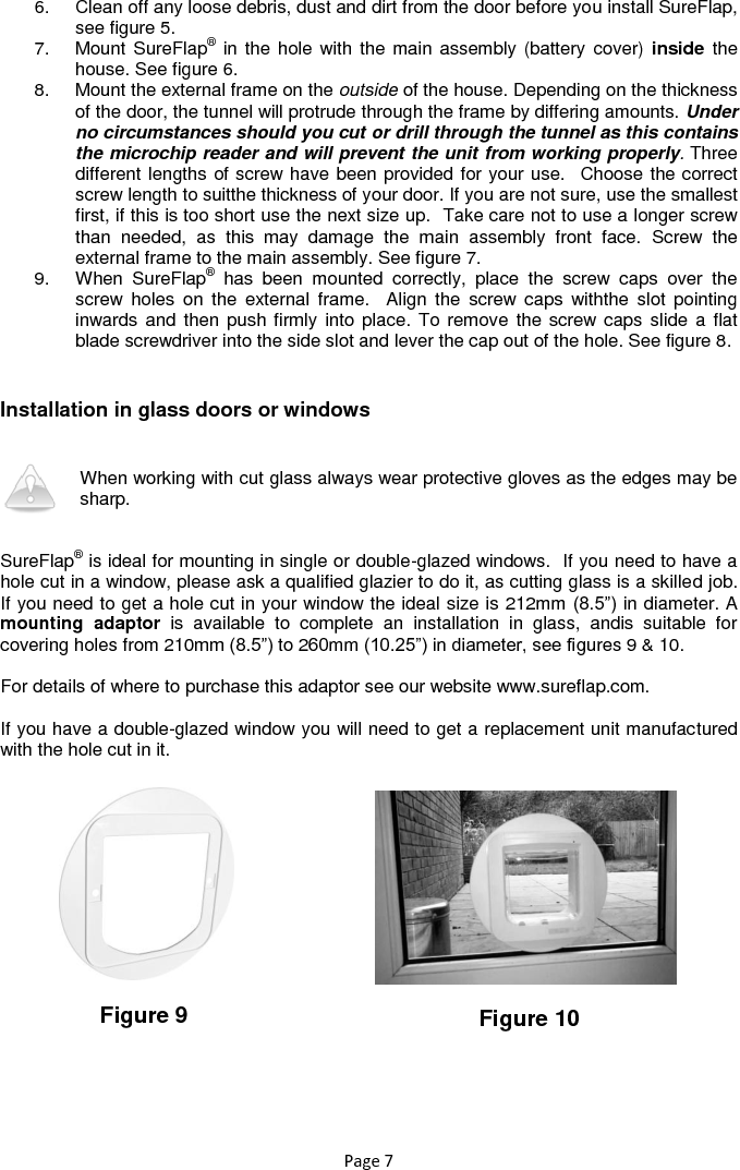 Page 7 6.  Clean off any loose debris, dust and dirt from the door before you install SureFlap, see figure 5.  7.  Mount SureFlap® in the hole with  the main assembly (battery cover) inside  the house. See figure 6. 8.  Mount the external frame on the outside of the house. Depending on the thickness of the door, the tunnel will protrude through the frame by differing amounts. Under no circumstances should you cut or drill through the tunnel as this contains the microchip reader and will prevent the unit from working properly. Three different lengths of screw have been provided for your use.  Choose the correct screw length to suitthe thickness of your door. If you are not sure, use the smallest first, if this is too short use the next size up.  Take care not to use a longer screw than  needed,  as  this  may  damage  the  main  assembly  front  face.  Screw  the external frame to the main assembly. See figure 7. 9.  When  SureFlap®  has  been  mounted  correctly,  place  the  screw  caps  over  the screw  holes  on  the  external  frame.    Align  the  screw  caps  withthe  slot  pointing inwards  and then  push firmly  into place.  To remove  the screw caps slide  a flat blade screwdriver into the side slot and lever the cap out of the hole. See figure 8.   Installation in glass doors or windows   When working with cut glass always wear protective gloves as the edges may be sharp.    SureFlap® is ideal for mounting in single or double-glazed windows.  If you need to have a hole cut in a window, please ask a qualified glazier to do it, as cutting glass is a skilled job.  If you need to get a hole cut in your window the ideal size is 212mm (8.5”) in diameter. A mounting  adaptor  is  available  to  complete  an  installation  in  glass,  andis  suitable  for covering holes from 210mm (8.5”) to 260mm (10.25”) in diameter, see figures 9 &amp; 10.  For details of where to purchase this adaptor see our website www.sureflap.com.   If you have a double-glazed window you will need to get a replacement unit manufactured with the hole cut in it.            Figure 9 Figure 10 