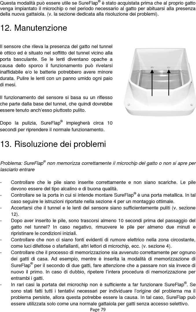 Page 79 Questa modalità può essere utile se SureFlap® è stato acquistata prima che al proprio gatto venga impiantato il microchip o nel periodo necessario al gatto per abituarsi alla presenza della nuova gattaiola. (v. la sezione dedicata alla risoluzione dei problemi). 12. Manutenzione                  13. Risoluzione dei problemi  Problema: SureFlap® non memorizza correttamente il microchip del gatto o non si apre per lasciarlo entrare    -  Controllare  che  le  pile  siano  inserite  correttamente  e  non  siano  scariche.  Le  pile devono essere del tipo alcalino e di buona qualità. -  Controllare se la porta in cui si intende montare SureFlap® è una porta metallica. In tal caso seguire le istruzioni riportate nella sezione 4 per un montaggio ottimale.  -  Accertarsi che il tunnel e le lenti del sensore siano sufficientemente puliti (v. sezione 12). -  Dopo aver inserito le pile, sono trascorsi almeno 10 secondi prima del passaggio del gatto  nel  tunnel?  In  caso  negativo,  rimuovere  le  pile  per  almeno  due  minuti  e ripristinare le condizioni iniziali. -  Controllare che non ci siano fonti evidenti di rumore elettrico nella zona circostante, come luci difettose o sfarfallanti, altri lettori di microchip, ecc. (v. sezione 4).  -  Controllare che il processo di memorizzazione sia avvenuto correttamente per ognuno dei  gatti  di  casa.  Ad  esempio,  mentre  è  inserita  la  modalità  di  memorizzazione  di SureFlap® per il secondo di due gatti, fare attenzione che a passare non sia invece di nuovo il  primo.  In  caso  di  dubbio,  ripetere l‟intera  procedura  di  memorizzazione  per entrambi i gatti.  -  In rari casi la portata del microchip non è sufficiente a far funzionare SureFlap®. Se sono  stati  fatti  tutti  i  tentativi  necessari  per  individuare  l‟origine  del  problema  ma  il problema persiste, allora questa potrebbe essere la causa. In tal caso, SureFlap può essere utilizzata solo come una normale gattaiola per gatti senza accesso selettivo.  Il sensore che rileva la presenza del gatto nel tunnel è ottico ed è situato nel soffitto del tunnel vicino alla porta  basculante.  Se  le  lenti  diventano  opache  a causa  dello  sporco  il  funzionamento  può  rivelarsi inaffidabile  e/o le  batterie  potrebbero avere  minore durata. Pulire le lenti con un panno umido ogni paio di mesi.  Il funzionamento del sensore si basa su un riflesso che parte dalla base del tunnel, che quindi dovrebbe essere tenuto anch‟esso piuttosto pulito.   Dopo  la  pulizia,  SureFlap®  impiegherà  circa  10 secondi per riprendere il normale funzionamento.    