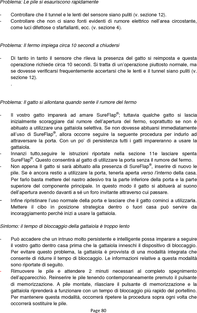 Page 80 Problema: Le pile si esauriscono rapidamente  -  Controllare che il tunnel e le lenti del sensore siano puliti (v. sezione 12). -  Controllare  che  non  ci  siano  fonti  evidenti  di  rumore  elettrico  nell‟area  circostante, come luci difettose o sfarfallanti, ecc. (v. sezione 4).   Problema: Il fermo impiega circa 10 secondi a chiudersi  -  Di  tanto  in  tanto  il  sensore  che  rileva  la  presenza  del  gatto  si  reimposta  e  questa operazione richiede circa 10 secondi. Si tratta di un‟operazione piuttosto normale, ma se dovesse verificarsi frequentemente accertarsi che le lenti e il tunnel siano puliti (v. sezione 12). .   Problema: Il gatto si allontana quando sente il rumore del fermo  -  Il  vostro  gatto  imparerà  ad  amare  SureFlap®;  tuttavia  qualche  gatto  si  lascia inizialmente  scoraggiare  dal  rumore  dell‟apertura  del  fermo,  soprattutto  se  non  è abituato a utilizzare una gattaiola selettiva. Se non dovesse abituarsi immediatamente all‟uso  di  SureFlap®,  allora  occorre  seguire  la  seguente  procedura  per  indurlo  ad attraversare  la  porta.  Con  un  po‟  di  persistenza  tutti  i  gatti  impareranno  a  usare  la gattaiola. -  Innanzi  tutto,seguire  le  istruzioni  riportate  nella  sezione  11e  lasciare  spenta SureFlap®. Questo consentirà al gatto di utilizzare la porta senza il rumore del fermo.  -  Non appena Il gatto si sarà abituato alla presenza di SureFlap®, inserire di nuovo le pile. Se è ancora restio a utilizzare la porta, tenerla aperta verso l’interno della casa. Per farlo basta mettere del nastro adesivo tra la parte inferiore della porta e la parte superiore  del  componente  principale.  In  questo  modo  il  gatto  si  abituerà  al  suono dell‟apertura avendo davanti a sé un foro invitante attraverso cui passare.  - Infine ripristinare l‟uso normale della porta e lasciare che il gatto cominci a utilizzarla. Mettere  il  cibo  in  posizione  strategica  dentro  o  fuori  casa  può  servire  da incoraggiamento perché inizi a usare la gattaiola.   Sintomo: il tempo di bloccaggio della gattaiola è troppo lento  -  Può accadere che un intruso molto persistente e intelligente possa imparare a seguire il vostro gatto dentro casa prima che la gattaiola inneschi il dispositivo di bloccaggio. Per  evitare  questo  problema,  la  gattaiola  è  provvista  di  una  modalità  integrata che consente di ridurre il tempo di bloccaggio. Le informazioni relative a questa modalità sono riportate di seguito.  -  Rimuovere  le  pile  e  attendere  2  minuti  necessari  al  completo  spegnimento dell‟apparecchio. Reinserire le pile tenendo contemporaneamente premuto il pulsante di  memorizzazione.  A  pile  montate,  rilasciare  il  pulsante  di  memorizzazione  e  la gattaiola riprenderà a funzionare con un tempo di bloccaggio più rapido del portellino. Per mantenere questa modalità, occorrerà ripetere la procedura sopra ogni volta che occorrerà sostituire le pile. 