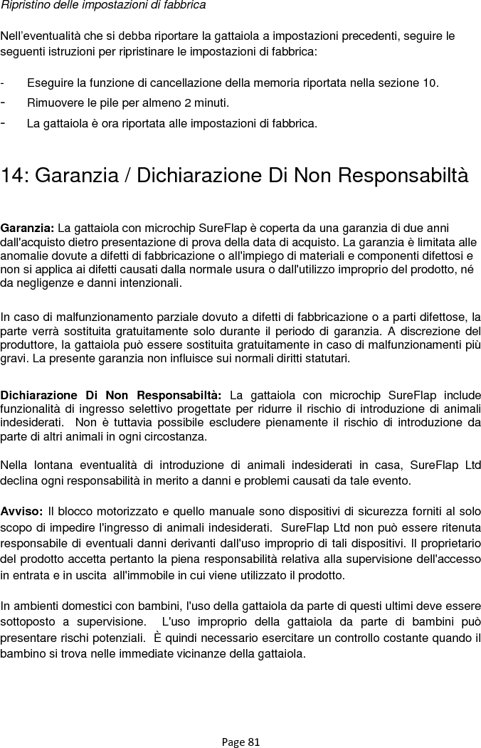 Page 81  Ripristino delle impostazioni di fabbrica  Nell‟eventualità che si debba riportare la gattaiola a impostazioni precedenti, seguire le seguenti istruzioni per ripristinare le impostazioni di fabbrica:  -  Eseguire la funzione di cancellazione della memoria riportata nella sezione 10. - Rimuovere le pile per almeno 2 minuti. - La gattaiola è ora riportata alle impostazioni di fabbrica.   14: Garanzia / Dichiarazione Di Non Responsabiltà  Garanzia: La gattaiola con microchip SureFlap è coperta da una garanzia di due anni dall&apos;acquisto dietro presentazione di prova della data di acquisto. La garanzia è limitata alle anomalie dovute a difetti di fabbricazione o all&apos;impiego di materiali e componenti difettosi e non si applica ai difetti causati dalla normale usura o dall&apos;utilizzo improprio del prodotto, né da negligenze e danni intenzionali. In caso di malfunzionamento parziale dovuto a difetti di fabbricazione o a parti difettose, la parte verrà sostituita gratuitamente solo durante il periodo di garanzia. A  discrezione del produttore, la gattaiola può essere sostituita gratuitamente in caso di malfunzionamenti più gravi. La presente garanzia non influisce sui normali diritti statutari.  Dichiarazione  Di  Non  Responsabiltà:  La  gattaiola  con  microchip  SureFlap  include funzionalità di ingresso selettivo progettate per ridurre il rischio di introduzione di animali indesiderati.   Non  è  tuttavia  possibile  escludere  pienamente  il  rischio  di  introduzione  da parte di altri animali in ogni circostanza. Nella  lontana  eventualità  di  introduzione  di  animali  indesiderati  in  casa,  SureFlap  Ltd declina ogni responsabilità in merito a danni e problemi causati da tale evento. Avviso: Il blocco motorizzato e quello manuale sono dispositivi di sicurezza forniti al solo scopo di impedire l&apos;ingresso di animali indesiderati.  SureFlap Ltd non può essere ritenuta responsabile di eventuali danni derivanti dall&apos;uso improprio di tali dispositivi. Il proprietario del prodotto accetta pertanto la piena responsabilità relativa alla supervisione dell&apos;accesso in entrata e in uscita  all&apos;immobile in cui viene utilizzato il prodotto. In ambienti domestici con bambini, l&apos;uso della gattaiola da parte di questi ultimi deve essere sottoposto  a  supervisione.    L&apos;uso  improprio  della  gattaiola  da  parte  di  bambini  può presentare rischi potenziali.  È quindi necessario esercitare un controllo costante quando il bambino si trova nelle immediate vicinanze della gattaiola.    