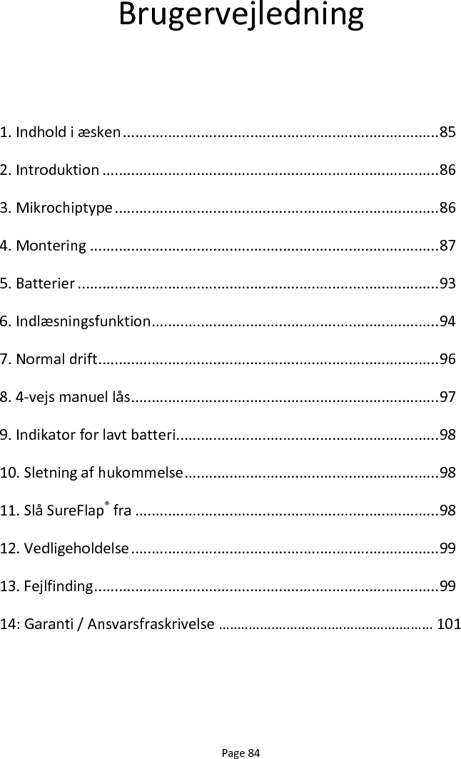 Page 84 Brugervejledning  1. Indhold i æsken ............................................................................. 85 2. Introduktion .................................................................................. 86 3. Mikrochiptype ............................................................................... 86 4. Montering ..................................................................................... 87 5. Batterier ........................................................................................ 93 6. Indlæsningsfunktion ...................................................................... 94 7. Normal drift ................................................................................... 96 8. 4-vejs manuel lås ........................................................................... 97 9. Indikator for lavt batteri ................................................................ 98 10. Sletning af hukommelse .............................................................. 98 11. Slå SureFlap® fra .......................................................................... 98 12. Vedligeholdelse ........................................................................... 99 13. Fejlfinding .................................................................................... 99 14: Garanti / Ansvarsfraskrivelse ………………………………………………… 101