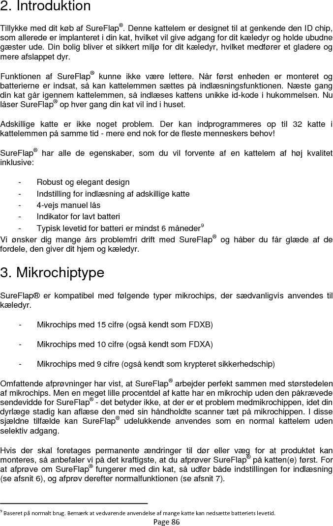 Page 86 2. Introduktion Tillykke med dit køb af SureFlap®. Denne kattelem er designet til at genkende den ID chip, som allerede er implanteret i din kat, hvilket vil give adgang for dit kæledyr og holde ubudne gæster ude. Din bolig bliver et sikkert miljø for dit kæledyr, hvilket medfører et gladere og mere afslappet dyr.  Funktionen  af  SureFlap®  kunne  ikke  være  lettere.  Når  først  enheden  er  monteret  og batterierne er indsat, så kan kattelemmen sættes på indlæsningsfunktionen. Næste gang din kat går igennem kattelemmen, så indlæses kattens unikke id-kode i hukommelsen. Nu låser SureFlap® op hver gang din kat vil ind i huset.  Adskillige  katte  er  ikke  noget  problem.  Der  kan  indprogrammeres  op  til  32  katte  i kattelemmen på samme tid - mere end nok for de fleste menneskers behov!  SureFlap®  har  alle  de  egenskaber,  som  du  vil  forvente  af  en  kattelem  af  høj  kvalitet inklusive: -  Robust og elegant design -  Indstilling for indlæsning af adskillige katte -  4-vejs manuel lås -  Indikator for lavt batteri -  Typisk levetid for batteri er mindst 6 måneder9 Vi  ønsker  dig  mange  års  problemfri  drift  med  SureFlap®  og  håber  du  får  glæde  af  de fordele, den giver dit hjem og kæledyr.  3. Mikrochiptype SureFlap®  er  kompatibel  med  følgende  typer  mikrochips,  der  sædvanligvis  anvendes  til kæledyr. -  Mikrochips med 15 cifre (også kendt som FDXB) -  Mikrochips med 10 cifre (også kendt som FDXA) -  Mikrochips med 9 cifre (også kendt som krypteret sikkerhedschip) Omfattende afprøvninger har vist, at SureFlap® arbejder perfekt sammen med størstedelen af mikrochips. Men en meget lille procentdel af katte har en mikrochip uden den påkrævede sendevidde for SureFlap® - det betyder ikke, at der er et problem medmikrochippen, idet din dyrlæge stadig kan aflæse den med sin håndholdte scanner tæt på mikrochippen. I disse sjældne  tilfælde  kan  SureFlap®  udelukkende  anvendes  som  en  normal  kattelem  uden selektiv adgang. Hvis  der  skal  foretages  permanente  ændringer  til  dør  eller  væg  for  at  produktet  kan monteres, så anbefaler vi på det kraftigste, at du afprøver SureFlap® på katten(e) først. For at afprøve om SureFlap® fungerer med din kat, så udfør både indstillingen for indlæsning (se afsnit 6), og afprøv derefter normalfunktionen (se afsnit 7).                                                            9 Baseret på normalt brug. Bemærk at vedvarende anvendelse af mange katte kan nedsætte batteriets levetid. 