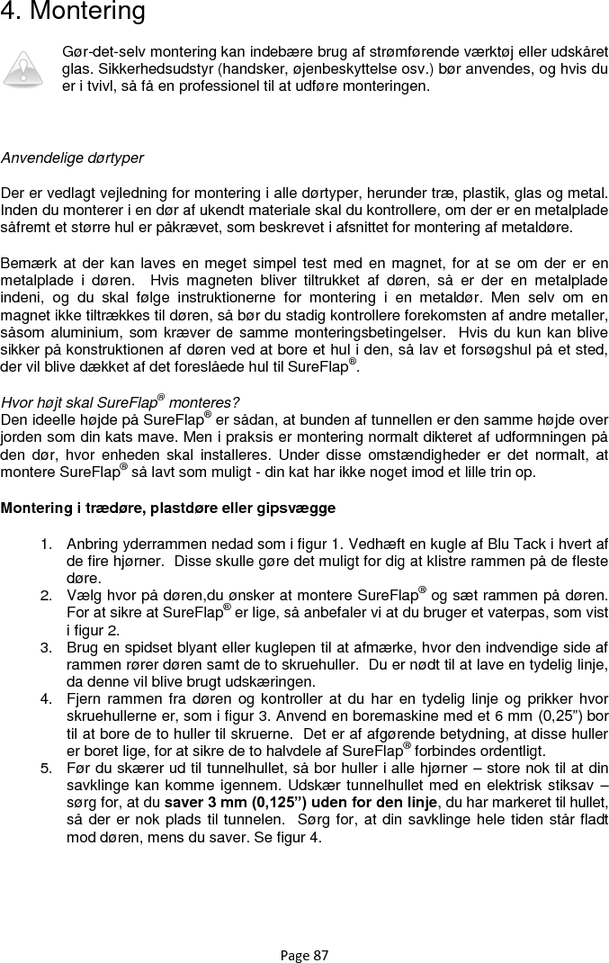 Page 87 4. Montering Gør-det-selv montering kan indebære brug af strømførende værktøj eller udskåret glas. Sikkerhedsudstyr (handsker, øjenbeskyttelse osv.) bør anvendes, og hvis du er i tvivl, så få en professionel til at udføre monteringen.   Anvendelige dørtyper  Der er vedlagt vejledning for montering i alle dørtyper, herunder træ, plastik, glas og metal. Inden du monterer i en dør af ukendt materiale skal du kontrollere, om der er en metalplade såfremt et større hul er påkrævet, som beskrevet i afsnittet for montering af metaldøre.  Bemærk at  der kan laves  en meget simpel test med en magnet, for  at se om  der er  en metalplade  i  døren.    Hvis  magneten  bliver  tiltrukket  af  døren,  så  er  der  en  metalplade indeni,  og  du  skal  følge  instruktionerne  for  montering  i  en  metaldør.  Men  selv  om  en magnet ikke tiltrækkes til døren, så bør du stadig kontrollere forekomsten af andre metaller, såsom aluminium, som kræver de samme monteringsbetingelser.  Hvis  du kun kan blive sikker på konstruktionen af døren ved at bore et hul i den, så lav et forsøgshul på et sted, der vil blive dækket af det foreslåede hul til SureFlap®.  Hvor højt skal SureFlap® monteres? Den ideelle højde på SureFlap® er sådan, at bunden af tunnellen er den samme højde over jorden som din kats mave. Men i praksis er montering normalt dikteret af udformningen på den  dør,  hvor  enheden skal  installeres.  Under  disse  omstændigheder  er  det  normalt,  at montere SureFlap® så lavt som muligt - din kat har ikke noget imod et lille trin op.  Montering i trædøre, plastdøre eller gipsvægge 1.  Anbring yderrammen nedad som i figur 1. Vedhæft en kugle af Blu Tack i hvert af de fire hjørner.  Disse skulle gøre det muligt for dig at klistre rammen på de fleste døre.  2.  Vælg hvor på døren,du ønsker at montere SureFlap® og sæt rammen på døren.  For at sikre at SureFlap® er lige, så anbefaler vi at du bruger et vaterpas, som vist i figur 2.  3.  Brug en spidset blyant eller kuglepen til at afmærke, hvor den indvendige side af rammen rører døren samt de to skruehuller.  Du er nødt til at lave en tydelig linje, da denne vil blive brugt udskæringen. 4.  Fjern rammen fra døren og  kontroller at du  har  en tydelig linje  og prikker  hvor skruehullerne er, som i figur 3. Anvend en boremaskine med et 6 mm (0,25”) bor til at bore de to huller til skruerne.  Det er af afgørende betydning, at disse huller er boret lige, for at sikre de to halvdele af SureFlap® forbindes ordentligt. 5.  Før du skærer ud til tunnelhullet, så bor huller i alle hjørner – store nok til at din savklinge kan komme igennem. Udskær tunnelhullet med en elektrisk stiksav – sørg for, at du saver 3 mm (0,125”) uden for den linje, du har markeret til hullet, så der er nok plads til tunnelen.  Sørg for, at din savklinge hele tiden står fladt mod døren, mens du saver. Se figur 4.        