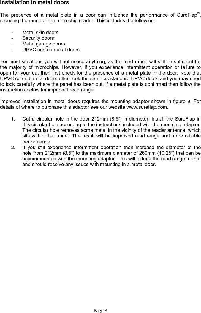 Page 8  Installation in metal doors   The  presence  of  a  metal  plate  in  a  door  can  influence  the  performance  of  SureFlap®, reducing the range of the microchip reader. This includes the following: -  Metal skin doors -  Security doors -  Metal garage doors -  UPVC coated metal doors For most situations you will not notice anything, as the read range will still be sufficient for the majority of microchips. However, if you experience intermittent operation or failure to open for your cat then first check for the presence of a metal plate in the door. Note that UPVC coated metal doors often look the same as standard UPVC doors and you may need to look carefully where the panel has been cut. If a metal plate is confirmed then follow the instructions below for improved read range.   Improved installation in metal doors requires the mounting adaptor shown in figure 9. For details of where to purchase this adaptor see our website www.sureflap.com.  1. Cut a circular hole in the door 212mm (8.5”) in diameter. Install the SureFlap in this circular hole according to the instructions included with the mounting adaptor. The circular hole removes some metal in the vicinity of the reader antenna, which sits within the tunnel. The result will be improved read range and more reliable performance  2.  If  you  still  experience  intermittent  operation  then  increase  the  diameter  of  the hole from 212mm (8.5”) to the maximum diameter of 260mm (10.25”) that can be accommodated with the mounting adaptor. This will extend the read range further and should resolve any issues with mounting in a metal door.  