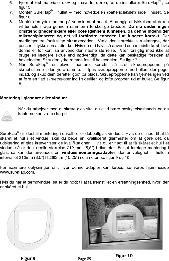 Page 89  6.  Fjern al løst materiale, støv og snavs fra døren, før du installerer SureFlap® , se figur 5.  7.  Montér  SureFlap®  i  hullet  –  med  hoveddelen  (batteridækslet)  inde  i  huset.  Se figur 6. 8.  Montér den ydre ramme på ydersiden af huset. Afhængig af tykkelsen af døren vil  tunnelen  rage  gennem  rammen  i  forskellige  bredder.  Du  må  under  ingen omstændigheder skære eller bore igennem tunnellen, da denne indeholder mikrochiplæseren  og  det  vil  forhindre  enheden  i  at  fungere  korrekt.  Der medfølger  tre  forskellige  skruelængder.    Vælg  den  korrekte  skruelængde,  der passer til tykkelsen af din dør. Hvis du er i tvivl, så anvend den mindste først; hvis denne  er  for  kort,  så  anvend  den  næste  størrelse.    Vær  forsigtig med  ikke  at bruge  en  længere  skrue  end  nødvendigt,  da  dette  kan  beskadige  forsiden  af hoveddelen. Skru den ydre ramme fast til hoveddelen. Se figur 7. 9.  Når  SureFlap®  er  blevet  monteret  korrekt,  så  sæt  skruepropperne  på skruehullerne i  den  ydre  ramme.    Tilpas skruepropperne med rillen,  der  peger indad, og skub dem derefter godt på plads. Skruepropperne kan fjernes igen ved at føre en flad skruetrækker ind i siderillen og løfte proppen ud af hullet. Se figur 8.    Montering i glasdøre eller vinduer Når du arbejder med at skære glas skal du altid bære beskyttelseshandsker, da kanterne kan være skarpe.   SureFlap® er ideel til montering i enkelt- eller dobbeltglas vinduer.  Hvis du er nødt til at få skåret  et  hul  i  et  vindue,  skal  du  bede  en  kvalificeret  glarmester  om  at  gøre  det,  da udskæring af glas kræver særlige kvalifikationer.  Hvis du er nødt til at få skåret et hul i et vindue, så er den ideelle størrelse 212 mm  (8,5”)  i  diameter. For at foretage montering i glas,  så  kan  der  anvendes  en  vinduesmonteringsadapter,  der  er  velegnet  til  huller  i intervallet 210mm (8,5”) til 260mm (10,25”) i diameter, se figur 9 og 10. For  nærmere  oplysninger  om,  hvor  denne  adapter  kan  købes,  se  vores  hjemmeside www.sureflap.com.  Hvis du har et termovindue, så er du nødt til at få fremstillet en erstatningsenhed, hvori der er skåret et hul.      Figur 9 Figur 10 