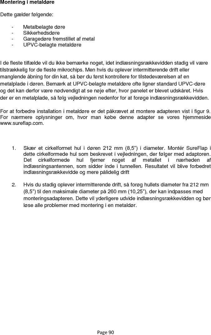 Page 90 Montering i metaldøre  Dette gælder følgende: -  Metalbelagte døre -  Sikkerhedsdøre -  Garagedøre fremstillet af metal -  UPVC-belagte metaldøre   I de fleste tilfælde vil du ikke bemærke noget, idet indlæsningsrækkevidden stadig vil være tilstrækkelig for de fleste mikrochips. Men hvis du oplever intermitterende drift eller manglende åbning for din kat, så bør du først kontrollere for tilstedeværelsen af en metalplade i døren. Bemærk at UPVC-belagte metaldøre ofte ligner standard UPVC-døre og det kan derfor være nødvendigt at se nøje efter, hvor panelet er blevet udskåret. Hvis der er en metalplade, så følg vejledningen nedenfor for at forøge indlæsningsrækkevidden.  For at forbedre installation i metaldøre er det påkrævet at montere adapteren vist i figur 9. For  nærmere  oplysninger  om,  hvor  man  købe  denne  adapter  se  vores  hjemmeside www.sureflap.com.   1. Skær  et  cirkelformet  hul  i  døren  212  mm  (8,5”)  i  diameter.  Montér  SureFlap  i dette cirkelformede hul som beskrevet i vejledningen, der følger med adaptoren. Det  cirkelformede  hul  fjerner  noget  af  metallet  i  nærheden  af indlæsningsantennen, som sidder inde i tunnellen. Resultatet vil  blive forbedret indlæsningsrækkevidde og mere pålidelig drift 2.  Hvis du stadig oplever intermitterende drift, så forøg hullets diameter fra 212 mm (8,5”) til den maksimale diameter på 260 mm (10,25”), der kan indpasses med monteringsadapteren. Dette vil yderligere udvide indlæsningsrækkevidden og bør løse alle problemer med montering i en metaldør.          