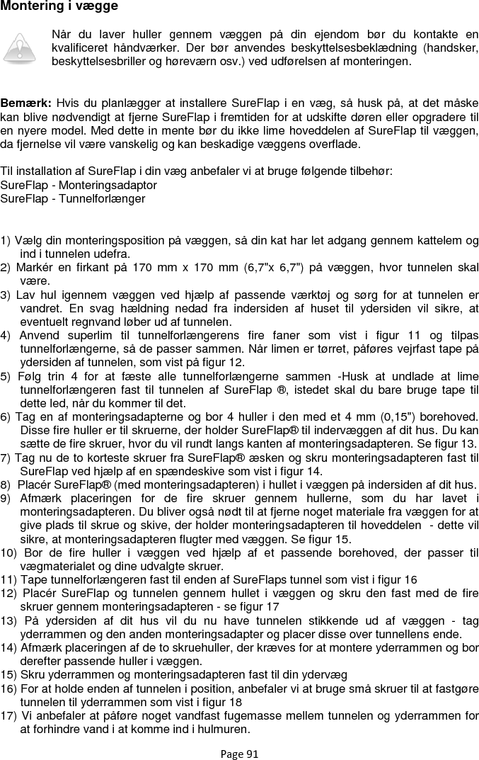 Page 91 Montering i vægge Når  du  laver  huller  gennem  væggen  på  din  ejendom  bør  du  kontakte  en kvalificeret  håndværker.  Der  bør  anvendes  beskyttelsesbeklædning  (handsker, beskyttelsesbriller og høreværn osv.) ved udførelsen af monteringen.   Bemærk: Hvis du planlægger at installere SureFlap i en væg, så husk på, at det måske kan blive nødvendigt at fjerne SureFlap i fremtiden for at udskifte døren eller opgradere til en nyere model. Med dette in mente bør du ikke lime hoveddelen af SureFlap til væggen, da fjernelse vil være vanskelig og kan beskadige væggens overflade.  Til installation af SureFlap i din væg anbefaler vi at bruge følgende tilbehør: SureFlap - Monteringsadaptor SureFlap - Tunnelforlænger  1) Vælg din monteringsposition på væggen, så din kat har let adgang gennem kattelem og ind i tunnelen udefra. 2)  Markér  en  firkant  på  170  mm  x  170  mm  (6,7&quot;x  6,7&quot;)  på  væggen,  hvor  tunnelen  skal være.  3)  Lav  hul  igennem  væggen  ved  hjælp  af  passende  værktøj  og  sørg  for  at  tunnelen  er vandret.  En  svag  hældning  nedad  fra  indersiden  af  huset  til  ydersiden  vil  sikre,  at eventuelt regnvand løber ud af tunnelen. 4)  Anvend  superlim  til  tunnelforlængerens  fire  faner  som  vist  i  figur  11  og  tilpas tunnelforlængerne, så de passer sammen. Når limen er tørret, påføres vejrfast tape på ydersiden af tunnelen, som vist på figur 12. 5)  Følg  trin  4  for  at  fæste  alle  tunnelforlængerne  sammen  -Husk  at  undlade  at  lime tunnelforlængeren fast til tunnelen af  SureFlap  ®, istedet skal  du bare bruge  tape til dette led, når du kommer til det. 6) Tag en af monteringsadapterne og bor 4 huller i den med et 4 mm (0,15&quot;) borehoved. Disse fire huller er til skruerne, der holder SureFlap® til indervæggen af dit hus. Du kan sætte de fire skruer, hvor du vil rundt langs kanten af monteringsadapteren. Se figur 13. 7) Tag nu de to korteste skruer fra SureFlap® æsken og skru monteringsadapteren fast til SureFlap ved hjælp af en spændeskive som vist i figur 14. 8)  Placér SureFlap® (med monteringsadapteren) i hullet i væggen på indersiden af dit hus. 9)  Afmærk  placeringen  for  de  fire  skruer  gennem  hullerne,  som  du  har  lavet  i monteringsadapteren. Du bliver også nødt til at fjerne noget materiale fra væggen for at give plads til skrue og skive, der holder monteringsadapteren til hoveddelen  - dette vil sikre, at monteringsadapteren flugter med væggen. Se figur 15. 10)  Bor  de  fire  huller  i  væggen  ved  hjælp  af  et  passende  borehoved,  der  passer  til vægmaterialet og dine udvalgte skruer. 11) Tape tunnelforlængeren fast til enden af SureFlaps tunnel som vist i figur 16 12)  Placér  SureFlap  og  tunnelen  gennem  hullet  i  væggen og skru  den  fast med  de  fire skruer gennem monteringsadapteren - se figur 17  13)  På  ydersiden  af  dit  hus  vil  du  nu  have  tunnelen  stikkende  ud  af  væggen  -  tag yderrammen og den anden monteringsadapter og placer disse over tunnellens ende.  14) Afmærk placeringen af de to skruehuller, der kræves for at montere yderrammen og bor derefter passende huller i væggen. 15) Skru yderrammen og monteringsadapteren fast til din ydervæg  16) For at holde enden af tunnelen i position, anbefaler vi at bruge små skruer til at fastgøre tunnelen til yderrammen som vist i figur 18 17) Vi anbefaler at påføre noget vandfast fugemasse mellem tunnelen og yderrammen for at forhindre vand i at komme ind i hulmuren. 