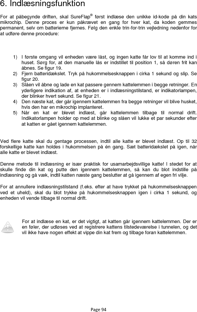 Page 94 6. Indlæsningsfunktion For  at  påbegynde  driften,  skal  SureFlap®  først  indlæse  den  unikke  id-kode  på  din  kats mikrochip.  Denne  proces  er  kun  påkrævet  en  gang  for  hver  kat,  da  koden  gemmes permanent, selv om batterierne fjernes. Følg den enkle trin-for-trin vejledning nedenfor for at udføre denne procedure:  1)  I første omgang vil enheden være låst, og ingen katte får lov til at komme ind i huset. Sørg for, at den manuelle lås er indstillet til position 1, så døren frit kan åbnes. Se figur 19.  2)  Fjern batteridækslet. Tryk på hukommelsesknappen i cirka 1 sekund og slip. Se figur 20.  3)  Slåen vil åbne og lade en kat passere gennem kattelemmen i begge retninger. En yderligere indikation af, at enheden er i indlæsningstilstand, er indikatorlampen, der blinker hvert sekund. Se figur 21.  4)  Den næste kat, der går igennem kattelemmen fra begge retninger vil blive husket, hvis den har en mikrochip implanteret. 5)  Når  en  kat  er  blevet  indlæst,  går  kattelemmen  tilbage  til  normal  drift. Indikatorlampen holder op med at blinke og slåen vil lukke et par sekunder efter at katten er gået igennem kattelemmen.  Ved  flere  katte  skal  du  gentage  processen,  indtil  alle  katte  er  blevet  indlæst.  Op  til  32 forskellige katte kan holdes i hukommelsen på én gang. Sæt batteridækslet på igen, når alle katte er blevet indlæst.  Denne metode  til indlæsning  er især  praktisk  for usamarbejdsvillige katte!  I stedet for  at skulle  finde  din  kat  og  putte  den  igennem  kattelemmen,  så  kan  du  blot  indstille  på indlæsning og gå væk, indtil katten næste gang beslutter at gå igennem af egen fri vilje.  For at annullere indlæsningstilstand (f.eks. efter at have trykket på hukommelsesknappen ved  et  uheld),  skal  du  blot  trykke  på  hukommelsesknappen  igen  i  cirka  1  sekund,  og enheden vil vende tilbage til normal drift.   For at indlæse en kat, er det vigtigt, at katten går igennem kattelemmen. Der er en føler, der udløses ved at registrere kattens tilstedeværelse i tunnelen, og det vil ikke have nogen effekt at vippe din kat frem og tilbage foran kattelemmen. 