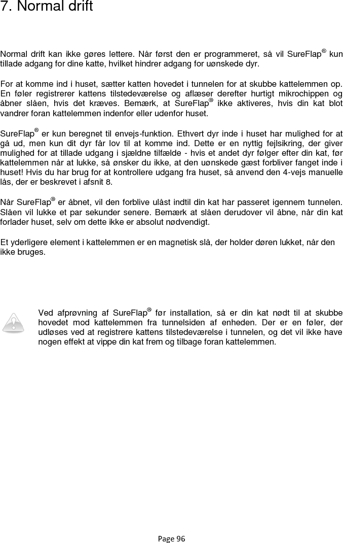 Page 96 7. Normal drift  Normal drift kan ikke gøres lettere. Når først  den er programmeret, så  vil SureFlap® kun tillade adgang for dine katte, hvilket hindrer adgang for uønskede dyr.   For at komme ind i huset, sætter katten hovedet i tunnelen for at skubbe kattelemmen op. En  føler  registrerer  kattens  tilstedeværelse  og  aflæser  derefter  hurtigt  mikrochippen  og åbner  slåen,  hvis  det  kræves.  Bemærk,  at  SureFlap®  ikke  aktiveres,  hvis  din  kat  blot vandrer foran kattelemmen indenfor eller udenfor huset.  SureFlap® er kun beregnet til envejs-funktion. Ethvert dyr inde i huset har mulighed for at gå  ud,  men  kun  dit  dyr  får  lov  til  at  komme  ind.  Dette  er  en  nyttig  fejlsikring,  der  giver mulighed for at tillade udgang i sjældne tilfælde - hvis et andet dyr følger efter din kat, før kattelemmen når at lukke, så ønsker du ikke, at den uønskede gæst forbliver fanget inde i huset! Hvis du har brug for at kontrollere udgang fra huset, så anvend den 4-vejs manuelle lås, der er beskrevet i afsnit 8.  Når SureFlap® er åbnet, vil den forblive ulåst indtil din kat har passeret igennem tunnelen. Slåen vil lukke et par sekunder senere. Bemærk at slåen derudover vil åbne, når din kat forlader huset, selv om dette ikke er absolut nødvendigt.  Et yderligere element i kattelemmen er en magnetisk slå, der holder døren lukket, når den ikke bruges.    Ved  afprøvning  af  SureFlap®  før  installation,  så  er  din  kat  nødt  til  at  skubbe hovedet  mod  kattelemmen  fra  tunnelsiden  af  enheden.  Der  er  en  føler,  der udløses ved at registrere kattens tilstedeværelse i tunnelen, og det vil ikke have nogen effekt at vippe din kat frem og tilbage foran kattelemmen.  