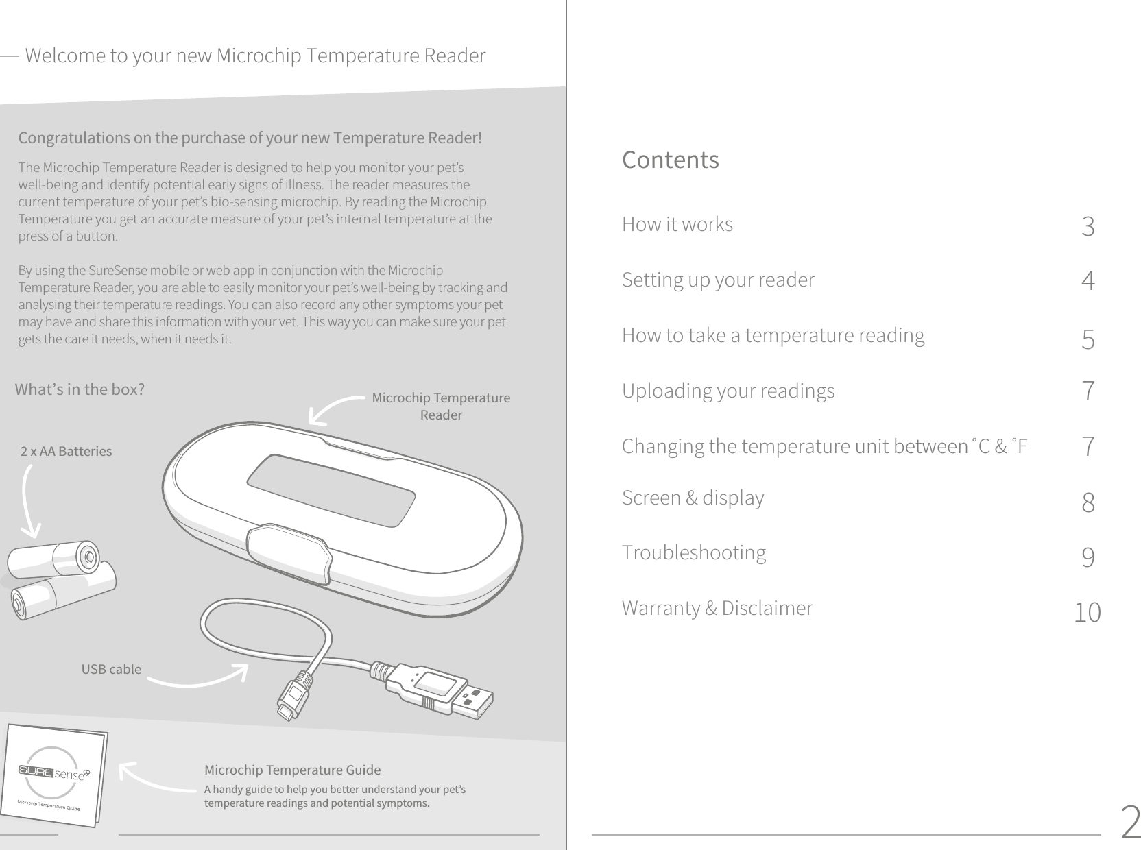 2Congratulations on the purchase of your new Temperature Reader!  The Microchip Temperature Reader is designed to help you monitor your pet’s well-being and identify potential early signs of illness. The reader measures the current temperature of your pet’s bio-sensing microchip. By reading the Microchip Temperature you get an accurate measure of your pet’s internal temperature at the press of a button.By using the SureSense mobile or web app in conjunction with the Microchip Temperature Reader, you are able to easily monitor your pet’s well-being by tracking and analysing their temperature readings. You can also record any other symptoms your pet may have and share this information with your vet. This way you can make sure your pet gets the care it needs, when it needs it. ContentsHow it worksSetting up your readerHow to take a temperature readingUploading your readingsChanging the temperature unit between˚C &amp; ˚F Screen &amp; displayTroubleshootingWarranty &amp; Disclaimer What’s in the box? Microchip Temperature Reader2 x AA BatteriesUSB cableMicrochip Temperature GuideA handy guide to help you better understand your pet’s temperature readings and potential symptoms.109877543Welcome to your new Microchip Temperature Reader
