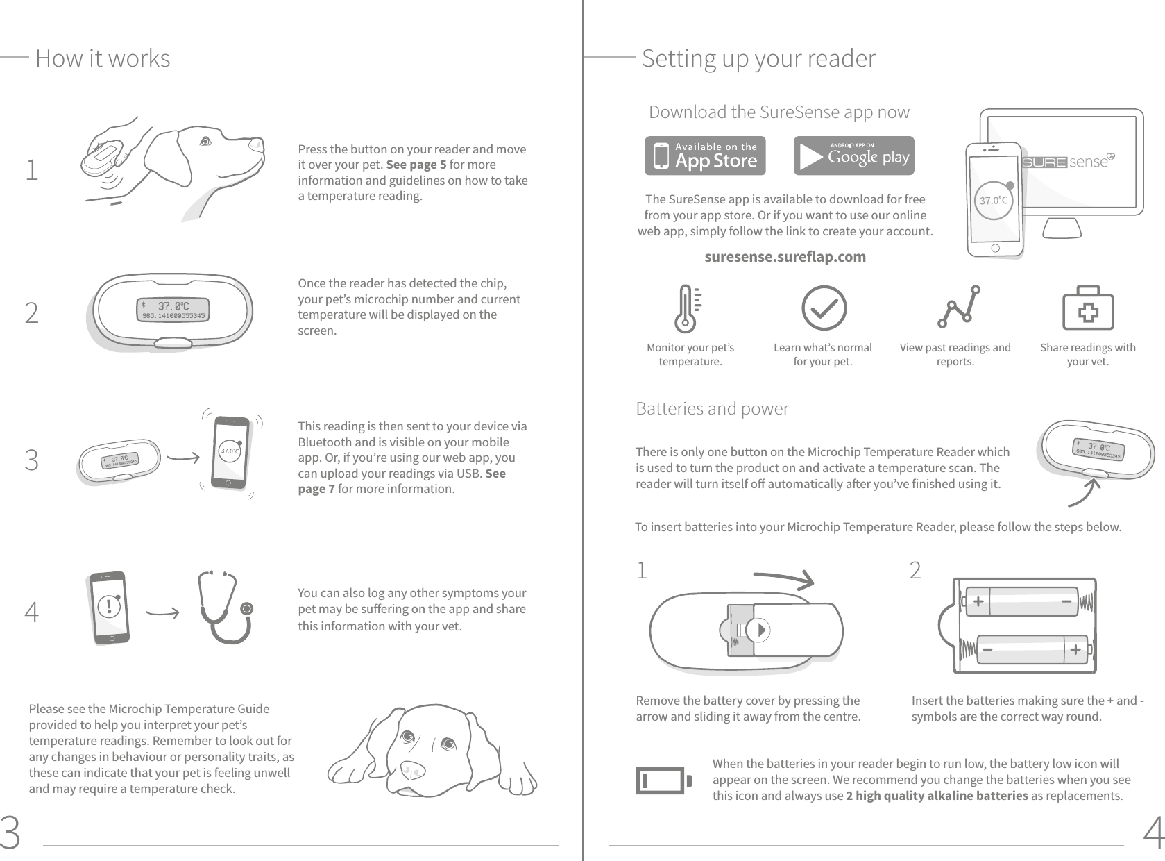 3 4Once the reader has detected the chip, your pet’s microchip number and current temperature will be displayed on the screen.How it worksPress the button on your reader and move it over your pet. See page 5 for more information and guidelines on how to take a temperature reading.This reading is then sent to your device via Bluetooth and is visible on your mobile app. Or, if you’re using our web app, you can upload your readings via USB. See page 7 for more information.You can also log any other symptoms your pet may be suering on the app and share this information with your vet.  Setting up your readerTo insert batteries into your Microchip Temperature Reader, please follow the steps below. Please see the Microchip Temperature Guide provided to help you interpret your pet’s temperature readings. Remember to look out for any changes in behaviour or personality traits, as these can indicate that your pet is feeling unwell and may require a temperature check. Insert the batteries making sure the + and - symbols are the correct way round. Remove the battery cover by pressing the arrow and sliding it away from the centre.43211 2When the batteries in your reader begin to run low, the battery low icon will appear on the screen. We recommend you change the batteries when you see this icon and always use 2 high quality alkaline batteries as replacements.Download the SureSense app nowMonitor your pet’s temperature. Learn what’s normal for your pet.View past readings and reports.Share readings with your vet.Batteries and powerThere is only one button on the Microchip Temperature Reader which is used to turn the product on and activate a temperature scan. The reader will turn itself o automatically aer you’ve finished using it.The SureSense app is available to download for free from your app store. Or if you want to use our online web app, simply follow the link to create your account.suresense.sureflap.com