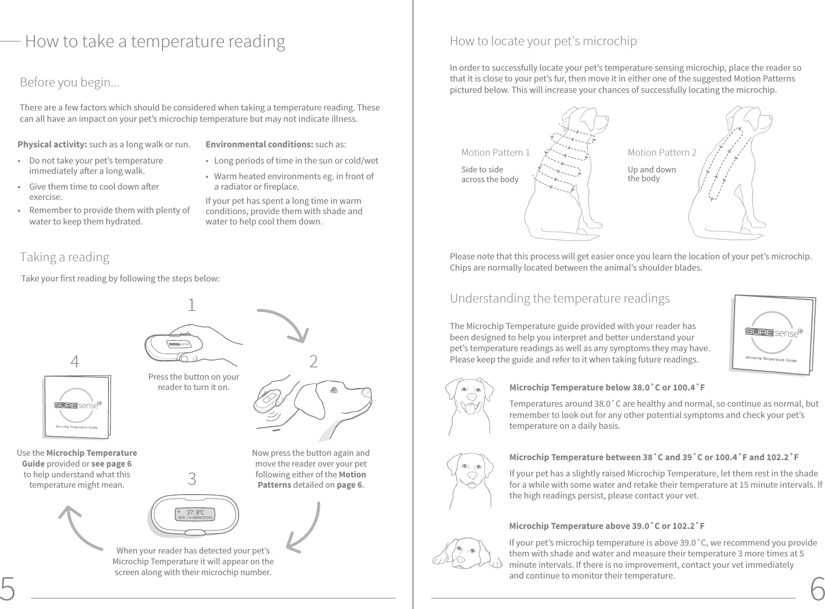 5 6There are a few factors which should be considered when taking a temperature reading. These can all have an impact on your pet’s microchip temperature but may not indicate illness. How to take a temperature readingTake your first reading by following the steps below:Press the button on your reader to turn it on.Use the Microchip Temperature Guide provided or see page 6 to help understand what this temperature might mean.Now press the button again and move the reader over your pet following either of the Motion Patterns detailed on page 6.When your reader has detected your pet’s Microchip Temperature it will appear on the screen along with their microchip number.1234Physical activity: such as a long walk or run.•  Do not take your pet’s temperature immediately aer a long walk.•  Give them time to cool down aer exercise.•  Remember to provide them with plenty of water to keep them hydrated.Environmental conditions: such as: •  Long periods of time in the sun or cold/wet•  Warm heated environments eg. in front of a radiator or fireplace.If your pet has spent a long time in warm conditions, provide them with shade and water to help cool them down.Before you begin...Taking a readingUnderstanding the temperature readingsHow to locate your pet’s microchipIn order to successfully locate your pet’s temperature sensing microchip, place the reader so that it is close to your pet’s fur, then move it in either one of the suggested Motion Patterns pictured below. This will increase your chances of successfully locating the microchip. Motion Pattern 2Up and down the bodyMotion Pattern 1Side to sideacross the bodyMicrochip Temperature below 38.0˚C or 100.4˚FTemperatures around 38.0˚C are healthy and normal, so continue as normal, but remember to look out for any other potential symptoms and check your pet’s temperature on a daily basis.The Microchip Temperature guide provided with your reader has been designed to help you interpret and better understand your pet’s temperature readings as well as any symptoms they may have. Please keep the guide and refer to it when taking future readings.Microchip Temperature between 38˚C and 39˚C or 100.4˚F and 102.2˚F  If your pet has a slightly raised Microchip Temperature, let them rest in the shade for a while with some water and retake their temperature at 15 minute intervals. If the high readings persist, please contact your vet.Microchip Temperature above 39.0˚C or 102.2˚F  If your pet’s microchip temperature is above 39.0˚C, we recommend you provide them with shade and water and measure their temperature 3 more times at 5 minute intervals. If there is no improvement, contact your vet immediately and continue to monitor their temperature.Please note that this process will get easier once you learn the location of your pet’s microchip. Chips are normally located between the animal’s shoulder blades. 