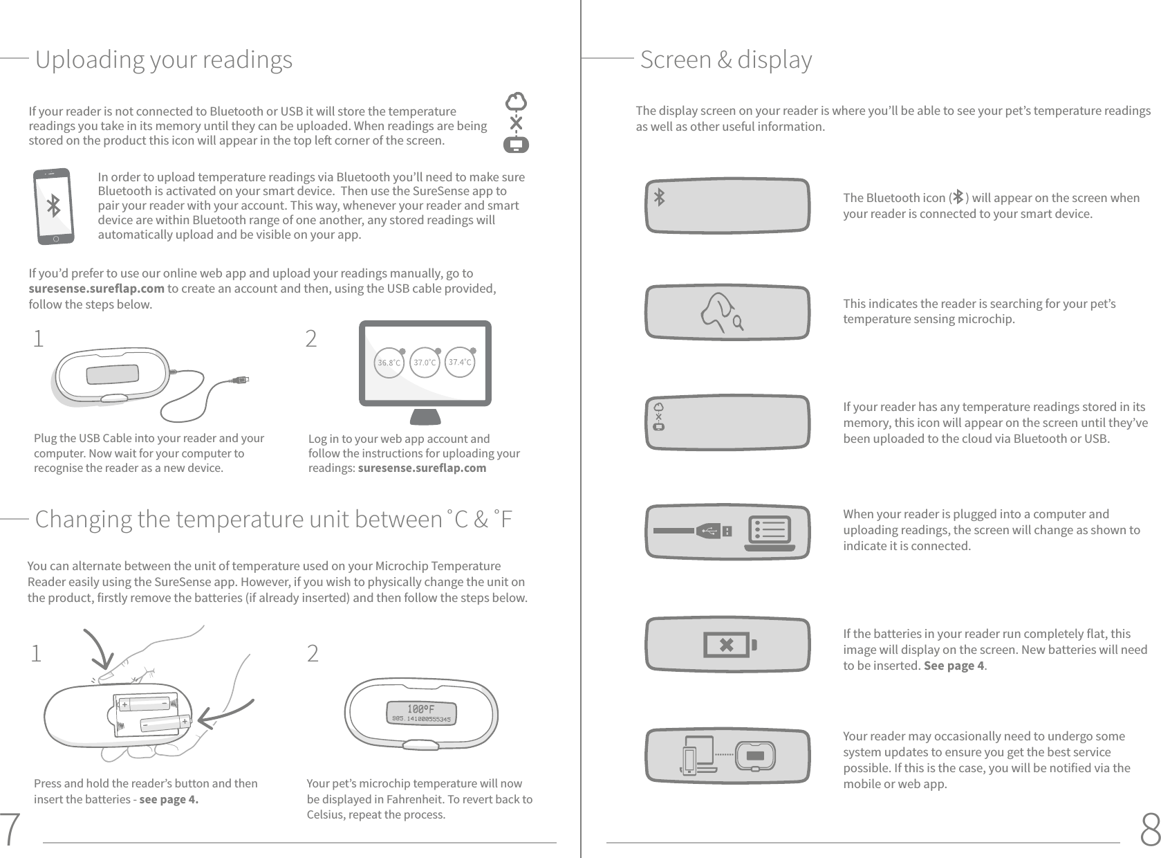 7 8Uploading your readings Screen &amp; displayThe display screen on your reader is where you’ll be able to see your pet’s temperature readings as well as other useful information. The Bluetooth icon (     ) will appear on the screen when your reader is connected to your smart device.If your reader has any temperature readings stored in its memory, this icon will appear on the screen until they’ve been uploaded to the cloud via Bluetooth or USB. This indicates the reader is searching for your pet’s temperature sensing microchip.When your reader is plugged into a computer and uploading readings, the screen will change as shown to indicate it is connected.If the batteries in your reader run completely flat, this image will display on the screen. New batteries will need to be inserted. See page 4.Your reader may occasionally need to undergo some system updates to ensure you get the best service possible. If this is the case, you will be notified via the mobile or web app. If your reader is not connected to Bluetooth or USB it will store the temperature readings you take in its memory until they can be uploaded. When readings are being stored on the product this icon will appear in the top le corner of the screen. If you’d prefer to use our online web app and upload your readings manually, go to suresense.sureflap.com to create an account and then, using the USB cable provided, follow the steps below.Plug the USB Cable into your reader and your computer. Now wait for your computer to recognise the reader as a new device. Log in to your web app account and follow the instructions for uploading your readings: suresense.sureflap.com12In order to upload temperature readings via Bluetooth you’ll need to make sure Bluetooth is activated on your smart device.  Then use the SureSense app to pair your reader with your account. This way, whenever your reader and smart device are within Bluetooth range of one another, any stored readings will automatically upload and be visible on your app.Changing the temperature unit between˚C &amp; ˚F You can alternate between the unit of temperature used on your Microchip Temperature Reader easily using the SureSense app. However, if you wish to physically change the unit on the product, firstly remove the batteries (if already inserted) and then follow the steps below. Your pet’s microchip temperature will now be displayed in Fahrenheit. To revert back to Celsius, repeat the process.1 2Press and hold the reader’s button and then insert the batteries - see page 4.