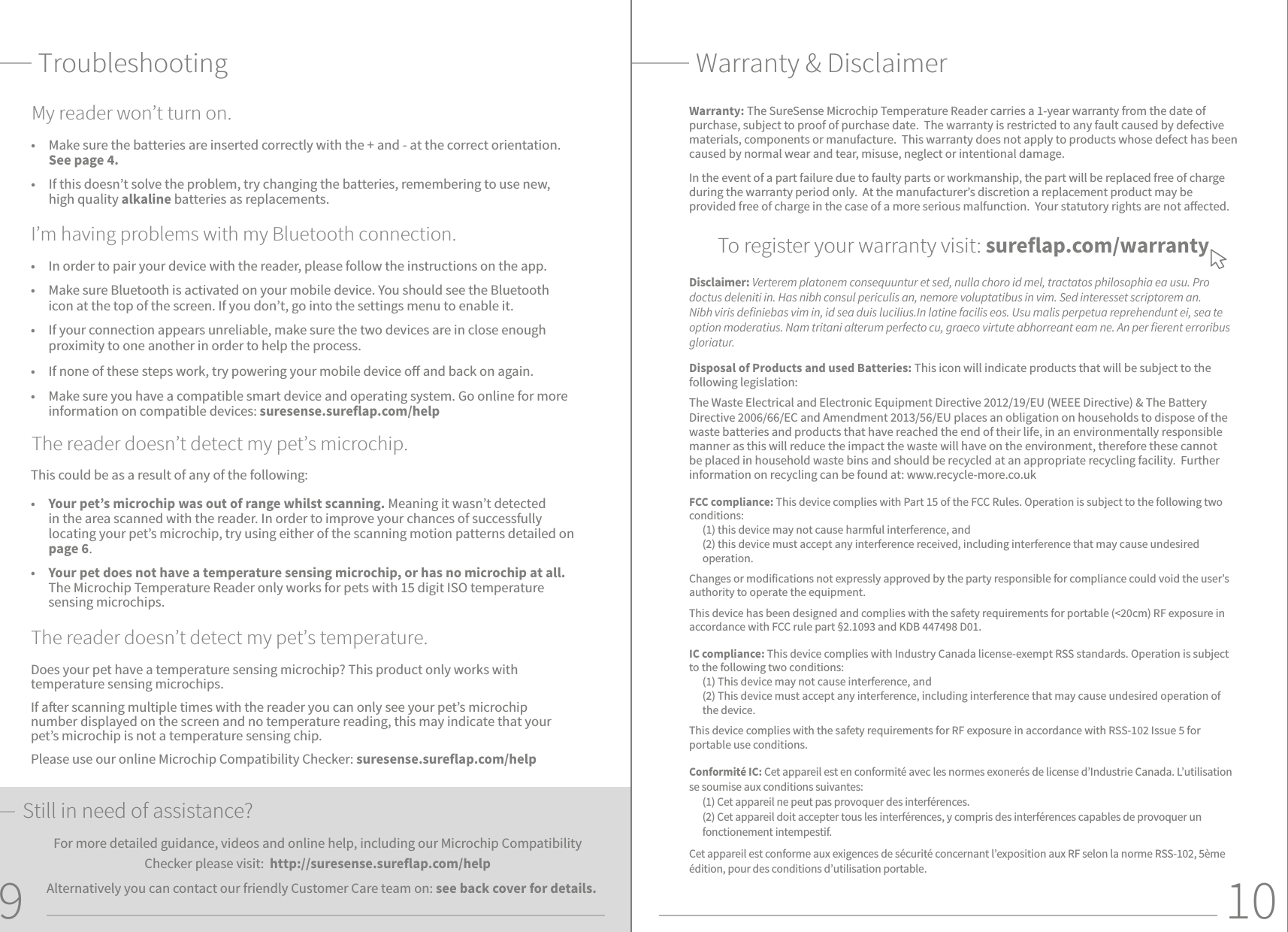 109•  In order to pair your device with the reader, please follow the instructions on the app.•  Make sure Bluetooth is activated on your mobile device. You should see the Bluetooth icon at the top of the screen. If you don’t, go into the settings menu to enable it. •  If your connection appears unreliable, make sure the two devices are in close enough proximity to one another in order to help the process.•  If none of these steps work, try powering your mobile device o and back on again.  •  Make sure you have a compatible smart device and operating system. Go online for more information on compatible devices: suresense.sureflap.com/help I’m having problems with my Bluetooth connection.Warranty: The SureSense Microchip Temperature Reader carries a 1-year warranty from the date of purchase, subject to proof of purchase date.  The warranty is restricted to any fault caused by defective materials, components or manufacture.  This warranty does not apply to products whose defect has been caused by normal wear and tear, misuse, neglect or intentional damage.In the event of a part failure due to faulty parts or workmanship, the part will be replaced free of charge during the warranty period only.  At the manufacturer’s discretion a replacement product may be provided free of charge in the case of a more serious malfunction.  Your statutory rights are not aected.To register your warranty visit: sureflap.com/warrantyDisclaimer: Verterem platonem consequuntur et sed, nulla choro id mel, tractatos philosophia ea usu. Pro doctus deleniti in. Has nibh consul periculis an, nemore voluptatibus in vim. Sed interesset scriptorem an. Nibh viris deniebas vim in, id sea duis lucilius.In latine facilis eos. Usu malis perpetua reprehendunt ei, sea te option moderatius. Nam tritani alterum perfecto cu, graeco virtute abhorreant eam ne. An per erent erroribus gloriatur.Disposal of Products and used Batteries: This icon will indicate products that will be subject to the following legislation:The Waste Electrical and Electronic Equipment Directive 2012/19/EU (WEEE Directive) &amp; The Battery Directive 2006/66/EC and Amendment 2013/56/EU places an obligation on households to dispose of the waste batteries and products that have reached the end of their life, in an environmentally responsible manner as this will reduce the impact the waste will have on the environment, therefore these cannot be placed in household waste bins and should be recycled at an appropriate recycling facility.  Further information on recycling can be found at: www.recycle-more.co.ukFCC compliance: This device complies with Part 15 of the FCC Rules. Operation is subject to the following two conditions:(1) this device may not cause harmful interference, and (2) this device must accept any interference received, including interference that may cause undesired operation. Changes or modifications not expressly approved by the party responsible for compliance could void the user’s authority to operate the equipment. This device has been designed and complies with the safety requirements for portable (&lt;20cm) RF exposure in accordance with FCC rule part §2.1093 and KDB 447498 D01.IC compliance: This device complies with Industry Canada license-exempt RSS standards. Operation is subject to the following two conditions: (1) This device may not cause interference, and (2) This device must accept any interference, including interference that may cause undesired operation of the device.This device complies with the safety requirements for RF exposure in accordance with RSS-102 Issue 5 for portable use conditions.Conformité IC: Cet appareil est en conformité avec les normes exonerés de license d’Industrie Canada. L’utilisation se soumise aux conditions suivantes:(1) Cet appareil ne peut pas provoquer des interférences.(2) Cet appareil doit accepter tous les interférences, y compris des interférences capables de provoquer un fonctionement intempestif.Cet appareil est conforme aux exigences de sécurité concernant l’exposition aux RF selon la norme RSS-102, 5ème édition, pour des conditions d’utilisation portable.Warranty &amp; DisclaimerDoes your pet have a temperature sensing microchip? This product only works with temperature sensing microchips. If aer scanning multiple times with the reader you can only see your pet’s microchip number displayed on the screen and no temperature reading, this may indicate that your pet’s microchip is not a temperature sensing chip. Please use our online Microchip Compatibility Checker: suresense.sureflap.com/helpThe reader doesn’t detect my pet’s temperature.Troubleshooting•  Make sure the batteries are inserted correctly with the + and - at the correct orientation. See page 4.  •  If this doesn’t solve the problem, try changing the batteries, remembering to use new, high quality alkaline batteries as replacements.My reader won’t turn on.This could be as a result of any of the following: •  Your pet’s microchip was out of range whilst scanning. Meaning it wasn’t detected in the area scanned with the reader. In order to improve your chances of successfully locating your pet’s microchip, try using either of the scanning motion patterns detailed on page 6.•  Your pet does not have a temperature sensing microchip, or has no microchip at all. The Microchip Temperature Reader only works for pets with 15 digit ISO temperature sensing microchips.The reader doesn’t detect my pet’s microchip.Still in need of assistance?For more detailed guidance, videos and online help, including our Microchip Compatibility Checker please visit:  http://suresense.sureflap.com/help Alternatively you can contact our friendly Customer Care team on: see back cover for details.