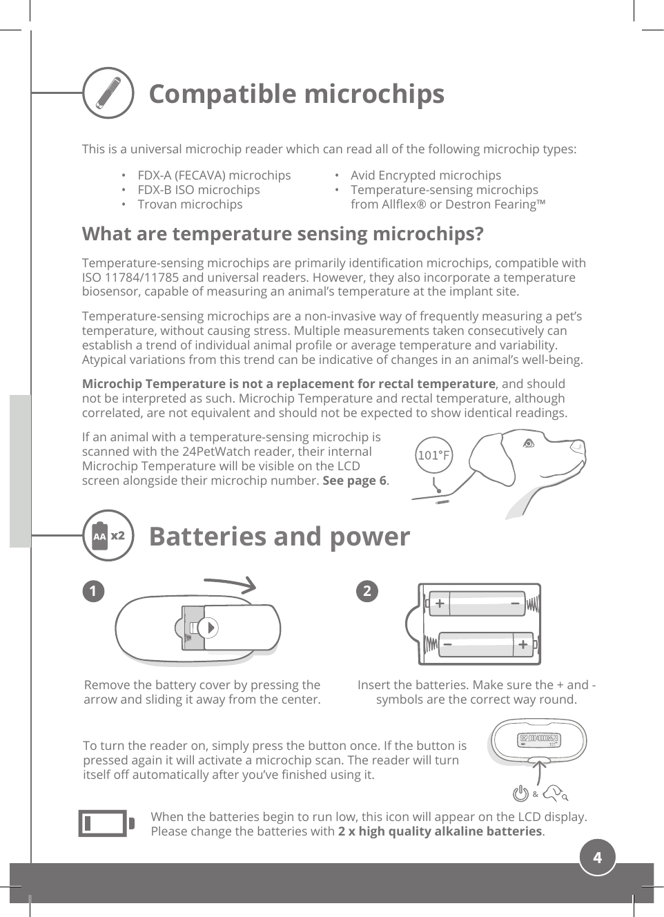 4Compatible microchipsInsert the batteries. Make sure the + and - symbols are the correct way round. Remove the battery cover by pressing the arrow and sliding it away from the center.When the batteries begin to run low, this icon will appear on the LCD display. Please change the batteries with 2 x high quality alkaline batteries. Batteries and powerTo turn the reader on, simply press the button once. If the button is pressed again it will activate a microchip scan. The reader will turn itself o automatically after you’ve nished using it.1 2This is a universal microchip reader which can read all of the following microchip types:•  FDX-A (FECAVA) microchips•  FDX-B ISO microchips•  Trovan microchips•  Avid Encrypted microchips•  Temperature-sensing microchips from Allex® or Destron Fearing™What are temperature sensing microchips?Temperature-sensing microchips are primarily identication microchips, compatible with ISO 11784/11785 and universal readers. However, they also incorporate a temperature biosensor, capable of measuring an animal’s temperature at the implant site. Temperature-sensing microchips are a non-invasive way of frequently measuring a pet’s temperature, without causing stress. Multiple measurements taken consecutively can establish a trend of individual animal prole or average temperature and variability. Atypical variations from this trend can be indicative of changes in an animal’s well-being. Microchip Temperature is not a replacement for rectal temperature, and should not be interpreted as such. Microchip Temperature and rectal temperature, although correlated, are not equivalent and should not be expected to show identical readings. If an animal with a temperature-sensing microchip is scanned with the 24PetWatch reader, their internal Microchip Temperature will be visible on the LCD screen alongside their microchip number. See page 6.&amp;