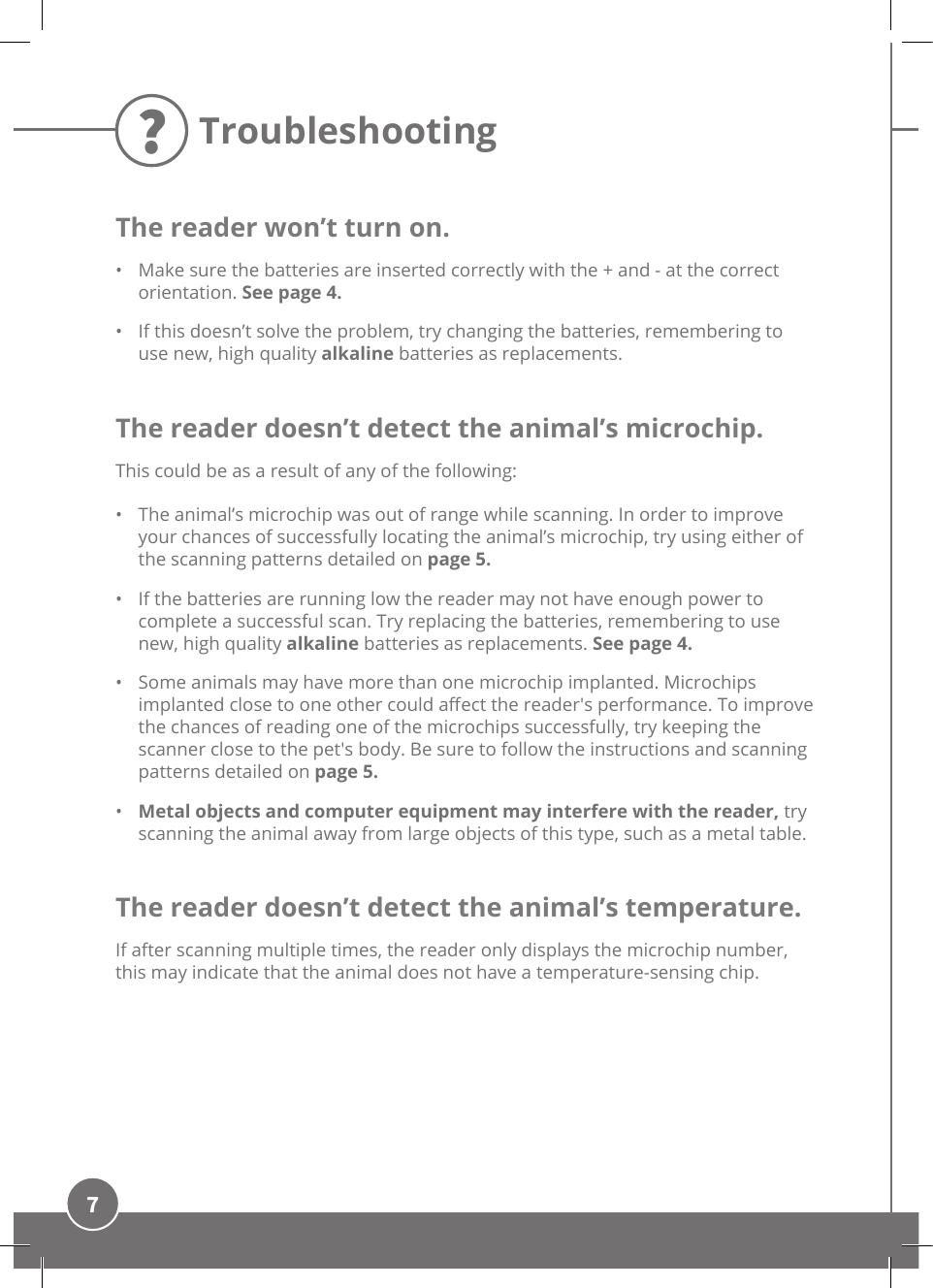 7TroubleshootingThe reader won’t turn on.•  Make sure the batteries are inserted correctly with the + and - at the correct orientation. See page 4.•  If this doesn’t solve the problem, try changing the batteries, remembering to use new, high quality alkaline batteries as replacements.The reader doesn’t detect the animal’s microchip.This could be as a result of any of the following: •  The animal’s microchip was out of range while scanning. In order to improve your chances of successfully locating the animal’s microchip, try using either of the scanning patterns detailed on page 5.•  If the batteries are running low the reader may not have enough power to complete a successful scan. Try replacing the batteries, remembering to use new, high quality alkaline batteries as replacements. See page 4.•  Some animals may have more than one microchip implanted. Microchips implanted close to one other could aect the reader&apos;s performance. To improve the chances of reading one of the microchips successfully, try keeping the scanner close to the pet&apos;s body. Be sure to follow the instructions and scanning patterns detailed on page 5.•  Metal objects and computer equipment may interfere with the reader, try scanning the animal away from large objects of this type, such as a metal table. The reader doesn’t detect the animal’s temperature.If after scanning multiple times, the reader only displays the microchip number, this may indicate that the animal does not have a temperature-sensing chip. ?