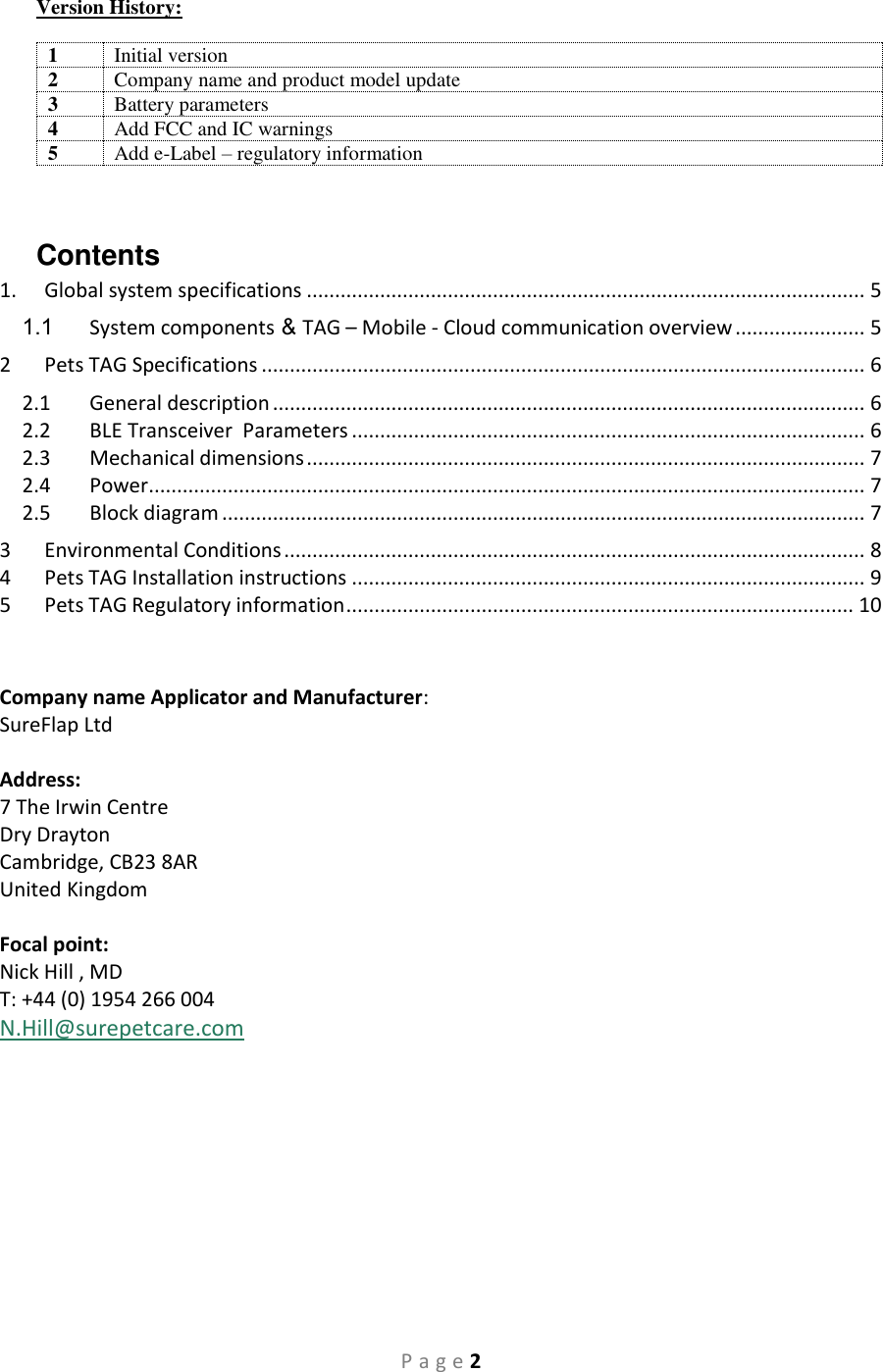 P a g e 2 Version History:  1 Initial version 2 Company name and product model update 3 Battery parameters 4 Add FCC and IC warnings 5 Add e-Label – regulatory information  Contents 1.  Global system specifications ................................................................................................... 5 1.1  System components   &amp; TAG – Mobile - Cloud communication overview ....................... 5 2  Pets TAG Specifications ........................................................................................................... 6 2.1  General description ......................................................................................................... 6 2.2  BLE Transceiver  Parameters ........................................................................................... 6 2.3  Mechanical dimensions ................................................................................................... 7 2.4  Power ............................................................................................................................... 7 2.5  Block diagram .................................................................................................................. 7 3  Environmental Conditions ....................................................................................................... 8 4  Pets TAG Installation instructions ........................................................................................... 9 5  Pets TAG Regulatory information .......................................................................................... 10   Company name Applicator and Manufacturer:  SureFlap Ltd  Address: 7 The Irwin Centre Dry Drayton Cambridge, CB23 8AR United Kingdom  Focal point:  Nick Hill , MD T: +44 (0) 1954 266 004 N.Hill@surepetcare.com    