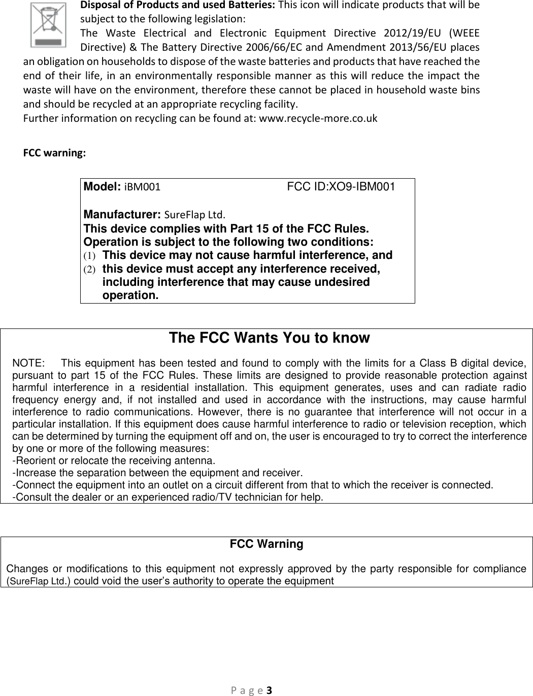 P a g e 3  Disposal of Products and used Batteries: This icon will indicate products that will be subject to the following legislation:  The  Waste  Electrical  and  Electronic  Equipment  Directive  2012/19/EU  (WEEE Directive) &amp; The Battery Directive 2006/66/EC and Amendment 2013/56/EU places an obligation on households to dispose of the waste batteries and products that have reached the end of their life, in an environmentally responsible manner as this will reduce the impact the waste will have on the environment, therefore these cannot be placed in household waste bins and should be recycled at an appropriate recycling facility.  Further information on recycling can be found at: www.recycle-more.co.uk  FCC warning:       The FCC Wants You to know  NOTE:    This equipment has been tested and found to comply with the limits for a Class B digital device, pursuant to  part  15 of the  FCC  Rules. These  limits are  designed to  provide reasonable  protection  against harmful  interference  in  a  residential  installation.  This  equipment  generates,  uses  and  can  radiate  radio frequency  energy  and,  if  not  installed  and  used  in  accordance  with  the  instructions,  may  cause  harmful interference  to radio  communications. However,  there  is  no  guarantee  that  interference  will not  occur  in a particular installation. If this equipment does cause harmful interference to radio or television reception, which can be determined by turning the equipment off and on, the user is encouraged to try to correct the interference by one or more of the following measures:  -Reorient or relocate the receiving antenna. -Increase the separation between the equipment and receiver. -Connect the equipment into an outlet on a circuit different from that to which the receiver is connected. -Consult the dealer or an experienced radio/TV technician for help.   FCC Warning  Changes or  modifications to this equipment not expressly approved by the party responsible for compliance (SureFlap Ltd.) could void the user’s authority to operate the equipment     Model: iBM001                                       FCC ID:XO9-IBM001        Manufacturer: SureFlap Ltd. This device complies with Part 15 of the FCC Rules. Operation is subject to the following two conditions: (1)  This device may not cause harmful interference, and (2)  this device must accept any interference received, including interference that may cause undesired operation. 