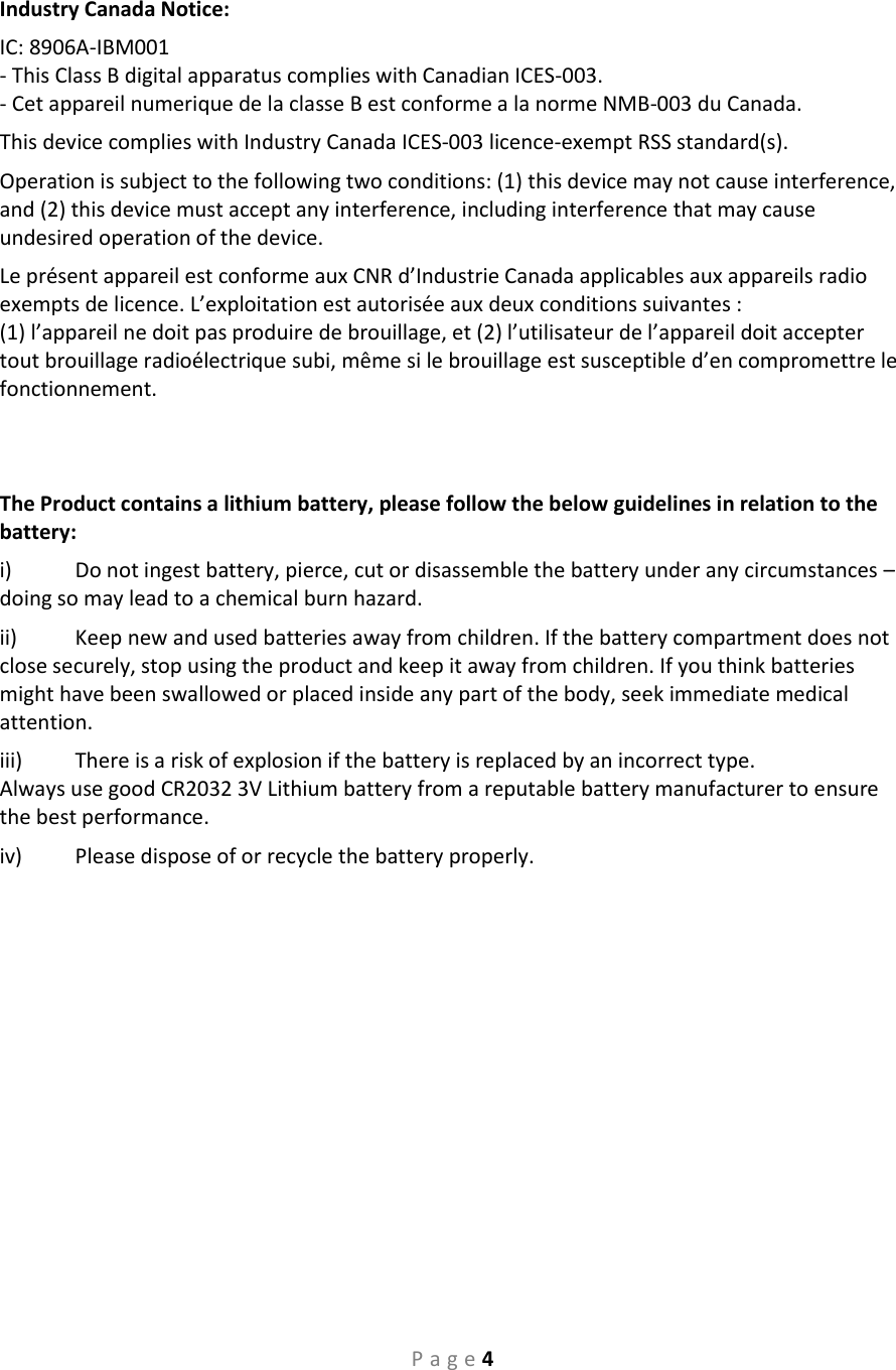 P a g e 4  Industry Canada Notice:  IC: 8906A-IBM001 - This Class B digital apparatus complies with Canadian ICES-003. - Cet appareil numerique de la classe B est conforme a la norme NMB-003 du Canada. This device complies with Industry Canada ICES-003 licence-exempt RSS standard(s).  Operation is subject to the following two conditions: (1) this device may not cause interference, and (2) this device must accept any interference, including interference that may cause undesired operation of the device.  Le présent appareil est conforme aux CNR d’Industrie Canada applicables aux appareils radio exempts de licence. L’exploitation est autorisée aux deux conditions suivantes :  (1) l’appareil ne doit pas produire de brouillage, et (2) l’utilisateur de l’appareil doit accepter tout brouillage radioélectrique subi, même si le brouillage est susceptible d’en compromettre le fonctionnement.    The Product contains a lithium battery, please follow the below guidelines in relation to the battery: i)  Do not ingest battery, pierce, cut or disassemble the battery under any circumstances – doing so may lead to a chemical burn hazard. ii)  Keep new and used batteries away from children. If the battery compartment does not close securely, stop using the product and keep it away from children. If you think batteries might have been swallowed or placed inside any part of the body, seek immediate medical attention. iii)  There is a risk of explosion if the battery is replaced by an incorrect type.  Always use good CR2032 3V Lithium battery from a reputable battery manufacturer to ensure the best performance. iv)  Please dispose of or recycle the battery properly.     