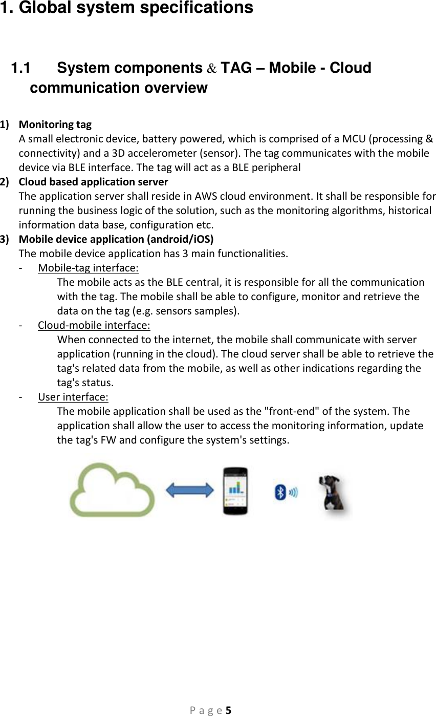 P a g e 5 1. Global system specifications  1.1  System components   &amp; TAG – Mobile - Cloud communication overview  1) Monitoring tag  A small electronic device, battery powered, which is comprised of a MCU (processing &amp; connectivity) and a 3D accelerometer (sensor). The tag communicates with the mobile device via BLE interface. The tag will act as a BLE peripheral 2) Cloud based application server  The application server shall reside in AWS cloud environment. It shall be responsible for running the business logic of the solution, such as the monitoring algorithms, historical information data base, configuration etc.  3) Mobile device application (android/iOS) The mobile device application has 3 main functionalities.  - Mobile-tag interface: The mobile acts as the BLE central, it is responsible for all the communication with the tag. The mobile shall be able to configure, monitor and retrieve the data on the tag (e.g. sensors samples).  - Cloud-mobile interface: When connected to the internet, the mobile shall communicate with server application (running in the cloud). The cloud server shall be able to retrieve the tag&apos;s related data from the mobile, as well as other indications regarding the tag&apos;s status.  - User interface: The mobile application shall be used as the &quot;front-end&quot; of the system. The application shall allow the user to access the monitoring information, update the tag&apos;s FW and configure the system&apos;s settings.        