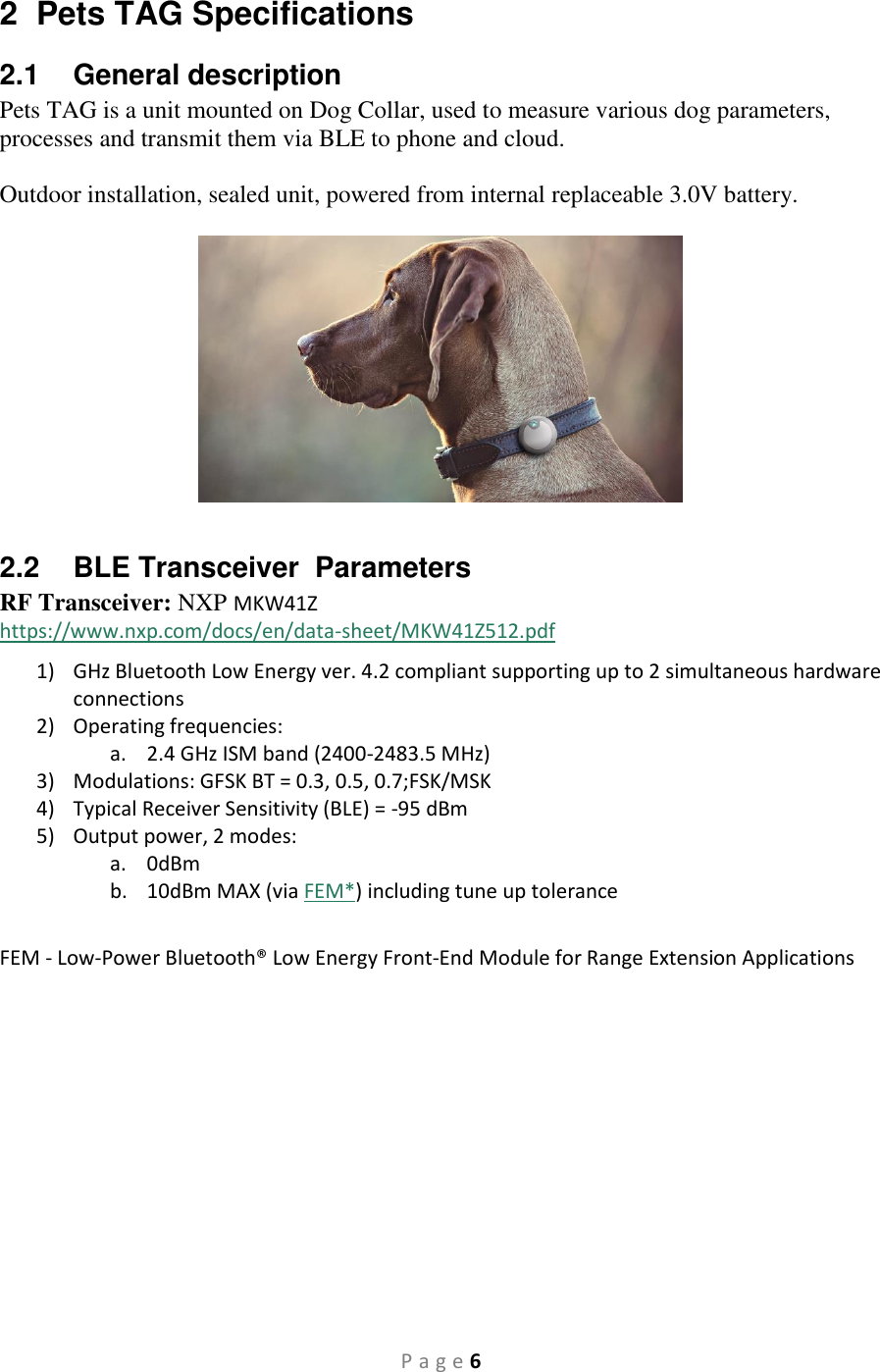 P a g e 6 2  Pets TAG Specifications 2.1  General description Pets TAG is a unit mounted on Dog Collar, used to measure various dog parameters, processes and transmit them via BLE to phone and cloud.  Outdoor installation, sealed unit, powered from internal replaceable 3.0V battery.     2.2  BLE Transceiver  Parameters RF Transceiver: NXP MKW41Z https://www.nxp.com/docs/en/data-sheet/MKW41Z512.pdf 1) GHz Bluetooth Low Energy ver. 4.2 compliant supporting up to 2 simultaneous hardware connections 2) Operating frequencies:  a. 2.4 GHz ISM band (2400-2483.5 MHz) 3) Modulations: GFSK BT = 0.3, 0.5, 0.7;FSK/MSK 4) Typical Receiver Sensitivity (BLE) = -95 dBm 5) Output power, 2 modes: a. 0dBm b. 10dBm MAX (via FEM*) including tune up tolerance  FEM - Low-Power Bluetooth® Low Energy Front-End Module for Range Extension Applications    