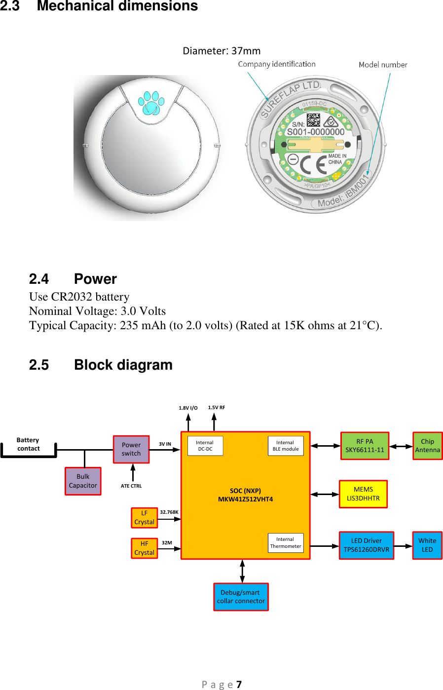 P a g e 7 2.3  Mechanical dimensions               Diameter: 37mm     2.4  Power Use CR2032 battery Nominal Voltage: 3.0 Volts  Typical Capacity: 235 mAh (to 2.0 volts) (Rated at 15K ohms at 21°C).  2.5  Block diagram       SOC (NXP)MKW41Z512VHT4Internal DC-DCRF PASKY66111-11Internal BLE moduleInternal ThermometerMEMSLIS3DHHTRLED DriverTPS61260DRVRChipAntennaWhiteLEDBulkCapacitorBattery contact PowerswitchATE CTRL3V IN1.8V I/O 1.5V RFLFCrystalHFCrystal32M32.768KDebug/smart collar connector