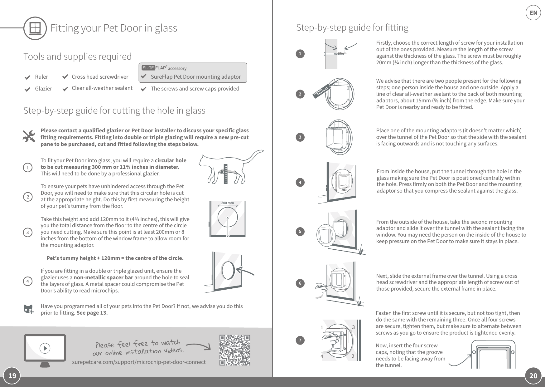 20EN19Fitting your Pet Door in glassTools and supplies requiredRulerGlazierSureFlap Pet Door mounting adaptorThe screws and screw caps providedCross head screwdriverClear all-weather sealantPlease contact a qualified glazier or Pet Door installer to discuss your specific glass fitting requirements. Fitting into double or triple glazing will require a new pre-cut pane to be purchased, cut and fitted following the steps below.Step-by-step guide for cutting the hole in glassTo fit your Pet Door into glass, you will require a circular hole to be cut measuring 300 mm or 11 inches in diameter. This will need to be done by a professional glazier.To ensure your pets have unhindered access through the Pet Door, you will need to make sure that this circular hole is cut at the appropriate height. Do this by first measuring the height of your pet’s tummy from the floor. Take this height and add 120mm to it (4 inches), this will give you the total distance from the floor to the centre of the circle you need cutting. Make sure this point is at least 200mm or 8 inches from the bottom of the window frame to allow room for the mounting adaptor. Pet’s tummy height + 120mm = the centre of the circle.If you are fitting in a double or triple glazed unit, ensure the glazier uses a non-metallic spacer bar around the hole to seal the layers of glass. A metal spacer could compromise the Pet Door’s ability to read microchips. 300 mmHave you programmed all of your pets into the Pet Door? If not, we advise you do this prior to fitting. See page 13. Please feel free to watch our online installation videos. surepetcare.com/support/microchip-pet-door-connectaccessoryWe advise that there are two people present for the following steps; one person inside the house and one outside. Apply a line of clear all-weather sealant to the back of both mounting adaptors, about 15mm ( inch) from the edge. Make sure your Pet Door is nearby and ready to be fitted.Place one of the mounting adaptors (it doesn’t matter which) over the tunnel of the Pet Door so that the side with the sealant is facing outwards and is not touching any surfaces.From inside the house, put the tunnel through the hole in the glass making sure the Pet Door is positioned centrally within the hole. Press firmly on both the Pet Door and the mounting adaptor so that you compress the sealant against the glass.2From the outside of the house, take the second mounting adaptor and slide it over the tunnel with the sealant facing the window. You may need the person on the inside of the house to keep pressure on the Pet Door to make sure it stays in place.Next, slide the external frame over the tunnel. Using a cross head screwdriver and the appropriate length of screw out of those provided, secure the external frame in place. 34567Fasten the first screw until it is secure, but not too tight, then do the same with the remaining three. Once all four screws are secure, tighten them, but make sure to alternate between screws as you go to ensure the product is tightened evenly. Now, insert the four screw caps, noting that the groove needs to be facing away from the tunnel. Step-by-step guide for fitting1342All WeatherSea lantFirstly, choose the correct length of screw for your installation out of the ones provided. Measure the length of the screw against the thickness of the glass. The screw must be roughly 20mm ( inch) longer than the thickness of the glass. 120mmX