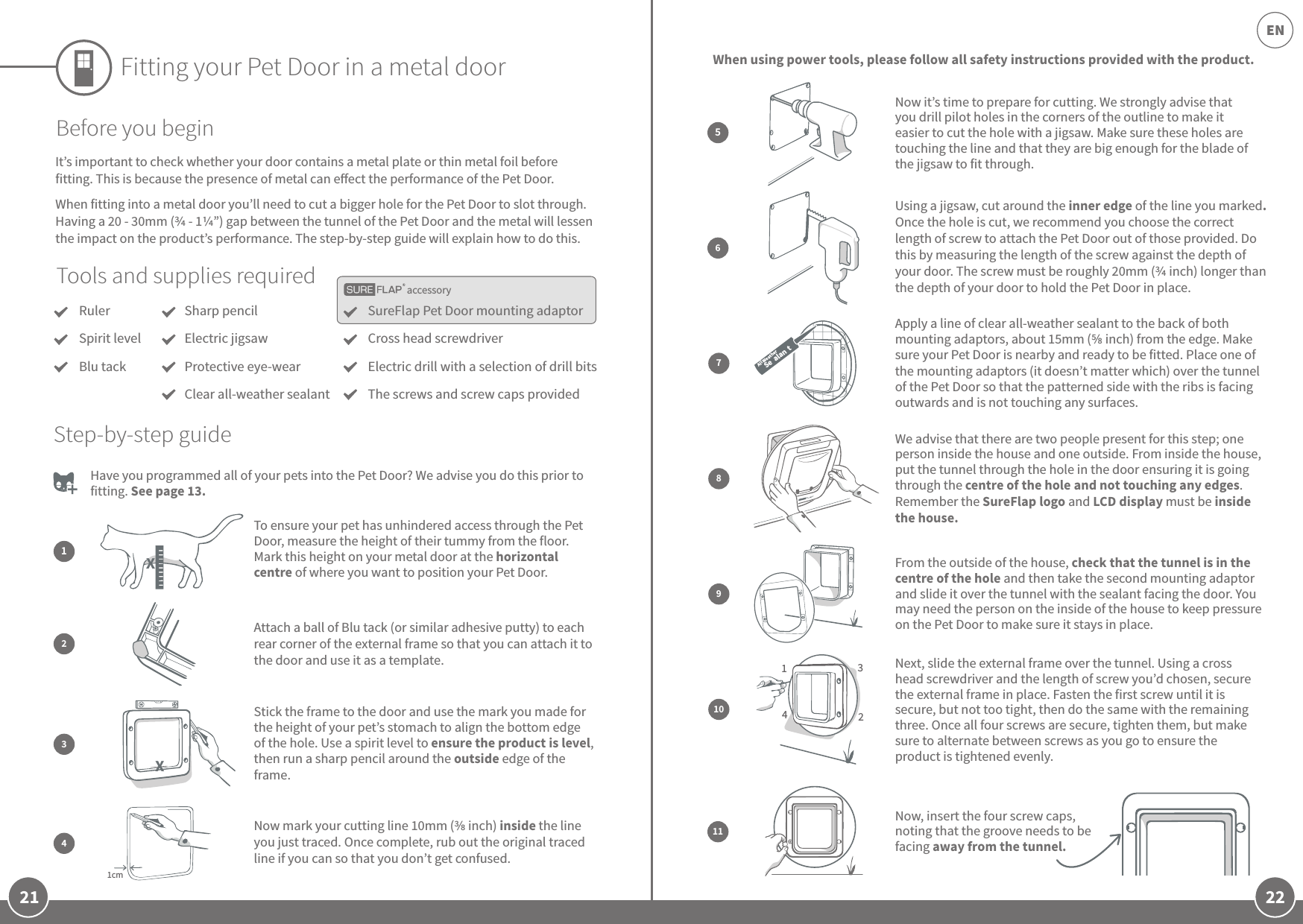 21 22ENaccessoryFitting your Pet Door in a metal doorTools and supplies requiredRulerSpirit levelBlu tackSureFlap Pet Door mounting adaptorCross head screwdriverElectric drill with a selection of drill bitsThe screws and screw caps providedSharp pencilElectric jigsawProtective eye-wearClear all-weather sealantBefore you beginIt’s important to check whether your door contains a metal plate or thin metal foil before fitting. This is because the presence of metal can eect the performance of the Pet Door.When fitting into a metal door you’ll need to cut a bigger hole for the Pet Door to slot through. Having a 20 - 30mm ( - 1”) gap between the tunnel of the Pet Door and the metal will lessen the impact on the product’s performance. The step-by-step guide will explain how to do this. Have you programmed all of your pets into the Pet Door? We advise you do this prior to fitting. See page 13. Using a jigsaw, cut around the inner edge of the line you marked. Once the hole is cut, we recommend you choose the correct length of screw to attach the Pet Door out of those provided. Do this by measuring the length of the screw against the depth of your door. The screw must be roughly 20mm ( inch) longer than the depth of your door to hold the Pet Door in place.6When using power tools, please follow all safety instructions provided with the product.To ensure your pet has unhindered access through the Pet Door, measure the height of their tummy from the floor. Mark this height on your metal door at the horizontal centre of where you want to position your Pet Door.12Attach a ball of Blu tack (or similar adhesive putty) to each rear corner of the external frame so that you can attach it to the door and use it as a template.Step-by-step guide8We advise that there are two people present for this step; one person inside the house and one outside. From inside the house, put the tunnel through the hole in the door ensuring it is going through the centre of the hole and not touching any edges. Remember the SureFlap logo and LCD display must be inside the house. 9From the outside of the house, check that the tunnel is in the centre of the hole and then take the second mounting adaptor and slide it over the tunnel with the sealant facing the door. You may need the person on the inside of the house to keep pressure on the Pet Door to make sure it stays in place.1342Next, slide the external frame over the tunnel. Using a cross head screwdriver and the length of screw you’d chosen, secure the external frame in place. Fasten the first screw until it is secure, but not too tight, then do the same with the remaining three. Once all four screws are secure, tighten them, but make sure to alternate between screws as you go to ensure the product is tightened evenly.1011Now, insert the four screw caps, noting that the groove needs to be facing away from the tunnel. Stick the frame to the door and use the mark you made for the height of your pet’s stomach to align the bottom edge of the hole. Use a spirit level to ensure the product is level, then run a sharp pencil around the outside edge of the frame. 31cmNow mark your cutting line 10mm ( inch) inside the line you just traced. Once complete, rub out the original traced line if you can so that you don’t get confused.4Now it’s time to prepare for cutting. We strongly advise that you drill pilot holes in the corners of the outline to make it easier to cut the hole with a jigsaw. Make sure these holes are touching the line and that they are big enough for the blade of the jigsaw to fit through.5Apply a line of clear all-weather sealant to the back of both mounting adaptors, about 15mm ( inch) from the edge. Make sure your Pet Door is nearby and ready to be fitted. Place one of the mounting adaptors (it doesn’t matter which) over the tunnel of the Pet Door so that the patterned side with the ribs is facing outwards and is not touching any surfaces.7All Weather   Se alan tXX