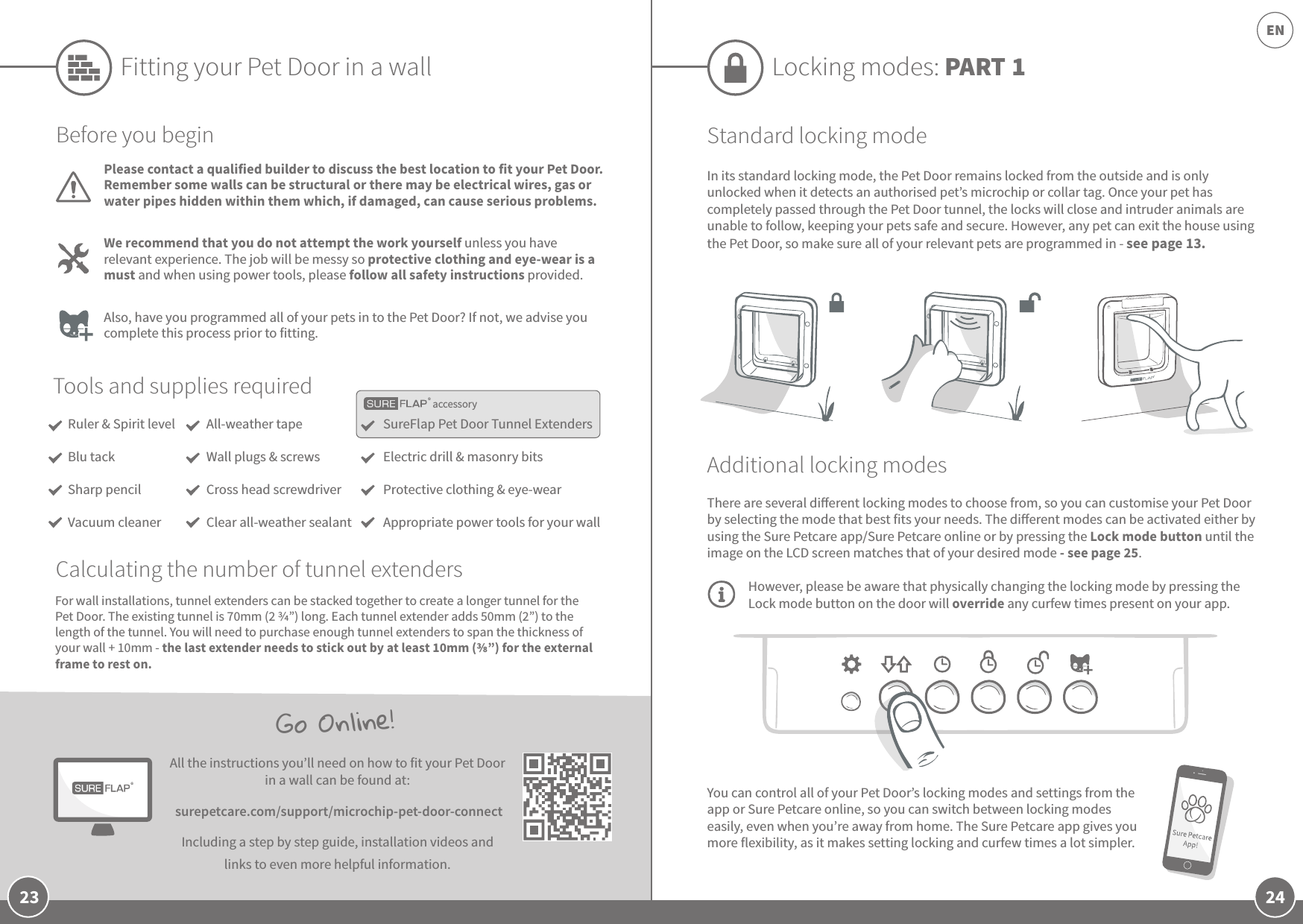 24EN23You can control all of your Pet Door’s locking modes and settings from the app or Sure Petcare online, so you can switch between locking modes easily, even when you’re away from home. The Sure Petcare app gives you more flexibility, as it makes setting locking and curfew times a lot simpler. Go Online!All the instructions you’ll need on how to fit your Pet Door in a wall can be found at: surepetcare.com/support/microchip-pet-door-connectIncluding a step by step guide, installation videos and links to even more helpful information.Locking modes: PART 1Standard locking modeIn its standard locking mode, the Pet Door remains locked from the outside and is only unlocked when it detects an authorised pet’s microchip or collar tag. Once your pet has completely passed through the Pet Door tunnel, the locks will close and intruder animals are unable to follow, keeping your pets safe and secure. However, any pet can exit the house using the Pet Door, so make sure all of your relevant pets are programmed in - see page 13.Additional locking modesThere are several dierent locking modes to choose from, so you can customise your Pet Door by selecting the mode that best fits your needs. The dierent modes can be activated either by using the Sure Petcare app/Sure Petcare online or by pressing the Lock mode button until the image on the LCD screen matches that of your desired mode - see page 25. However, please be aware that physically changing the locking mode by pressing the Lock mode button on the door will override any curfew times present on your app.accessoryFitting your Pet Door in a wallTools and supplies requiredSureFlap Pet Door Tunnel ExtendersElectric drill &amp; masonry bitsProtective clothing &amp; eye-wearAppropriate power tools for your wallAll-weather tapeWall plugs &amp; screwsCross head screwdriverClear all-weather sealantBefore you beginPlease contact a qualified builder to discuss the best location to fit your Pet Door. Remember some walls can be structural or there may be electrical wires, gas or water pipes hidden within them which, if damaged, can cause serious problems.We recommend that you do not attempt the work yourself unless you have relevant experience. The job will be messy so protective clothing and eye-wear is a must and when using power tools, please follow all safety instructions provided. Also, have you programmed all of your pets in to the Pet Door? If not, we advise you complete this process prior to fitting.For wall installations, tunnel extenders can be stacked together to create a longer tunnel for the Pet Door. The existing tunnel is 70mm (2 ”) long. Each tunnel extender adds 50mm (2”) to the length of the tunnel. You will need to purchase enough tunnel extenders to span the thickness of your wall + 10mm - the last extender needs to stick out by at least 10mm (”) for the external frame to rest on.Ruler &amp; Spirit levelBlu tackSharp pencilVacuum cleanerCalculating the number of tunnel extenders