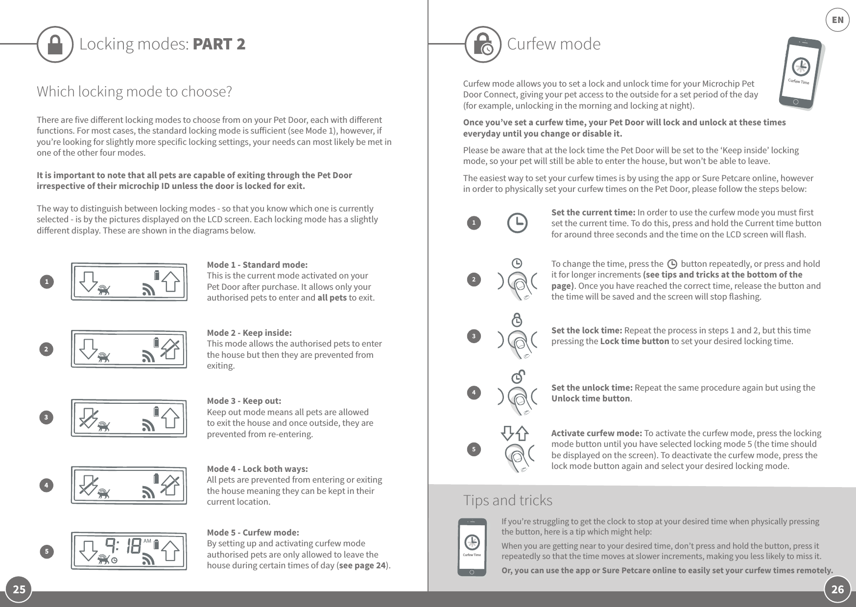 26EN25Which locking mode to choose?There are five dierent locking modes to choose from on your Pet Door, each with dierent functions. For most cases, the standard locking mode is suicient (see Mode 1), however, if you’re looking for slightly more specific locking settings, your needs can most likely be met in one of the other four modes. It is important to note that all pets are capable of exiting through the Pet Door irrespective of their microchip ID unless the door is locked for exit.The way to distinguish between locking modes - so that you know which one is currently selected - is by the pictures displayed on the LCD screen. Each locking mode has a slightly dierent display. These are shown in the diagrams below.Mode 2 - Keep inside: This mode allows the authorised pets to enter the house but then they are prevented from exiting. Mode 3 - Keep out: Keep out mode means all pets are allowed to exit the house and once outside, they are prevented from re-entering.Mode 1 - Standard mode: This is the current mode activated on your Pet Door aer purchase. It allows only your authorised pets to enter and all pets to exit.Mode 5 - Curfew mode: By setting up and activating curfew mode authorised pets are only allowed to leave the house during certain times of day (see page 24).Mode 4 - Lock both ways: All pets are prevented from entering or exiting the house meaning they can be kept in their current location. 23154Locking modes: PART 2 Curfew modeCurfew mode allows you to set a lock and unlock time for your Microchip Pet Door Connect, giving your pet access to the outside for a set period of the day (for example, unlocking in the morning and locking at night). Once you’ve set a curfew time, your Pet Door will lock and unlock at these times everyday until you change or disable it.Please be aware that at the lock time the Pet Door will be set to the ‘Keep inside’ locking mode, so your pet will still be able to enter the house, but won’t be able to leave. The easiest way to set your curfew times is by using the app or Sure Petcare online, however in order to physically set your curfew times on the Pet Door, please follow the steps below:If you’re struggling to get the clock to stop at your desired time when physically pressing the button, here is a tip which might help: When you are getting near to your desired time, don’t press and hold the button, press it repeatedly so that the time moves at slower increments, making you less likely to miss it.Or, you can use the app or Sure Petcare online to easily set your curfew times remotely.Tips and tricksSet the current time: In order to use the curfew mode you must first set the current time. To do this, press and hold the Current time button for around three seconds and the time on the LCD screen will flash.1To change the time, press the     button repeatedly, or press and hold it for longer increments (see tips and tricks at the bottom of the page). Once you have reached the correct time, release the button and the time will be saved and the screen will stop flashing.23Set the lock time: Repeat the process in steps 1 and 2, but this time pressing the Lock time button to set your desired locking time.Set the unlock time: Repeat the same procedure again but using the Unlock time button.4Activate curfew mode: To activate the curfew mode, press the locking mode button until you have selected locking mode 5 (the time should be displayed on the screen). To deactivate the curfew mode, press the lock mode button again and select your desired locking mode.5Curfew TimeCurfew Time