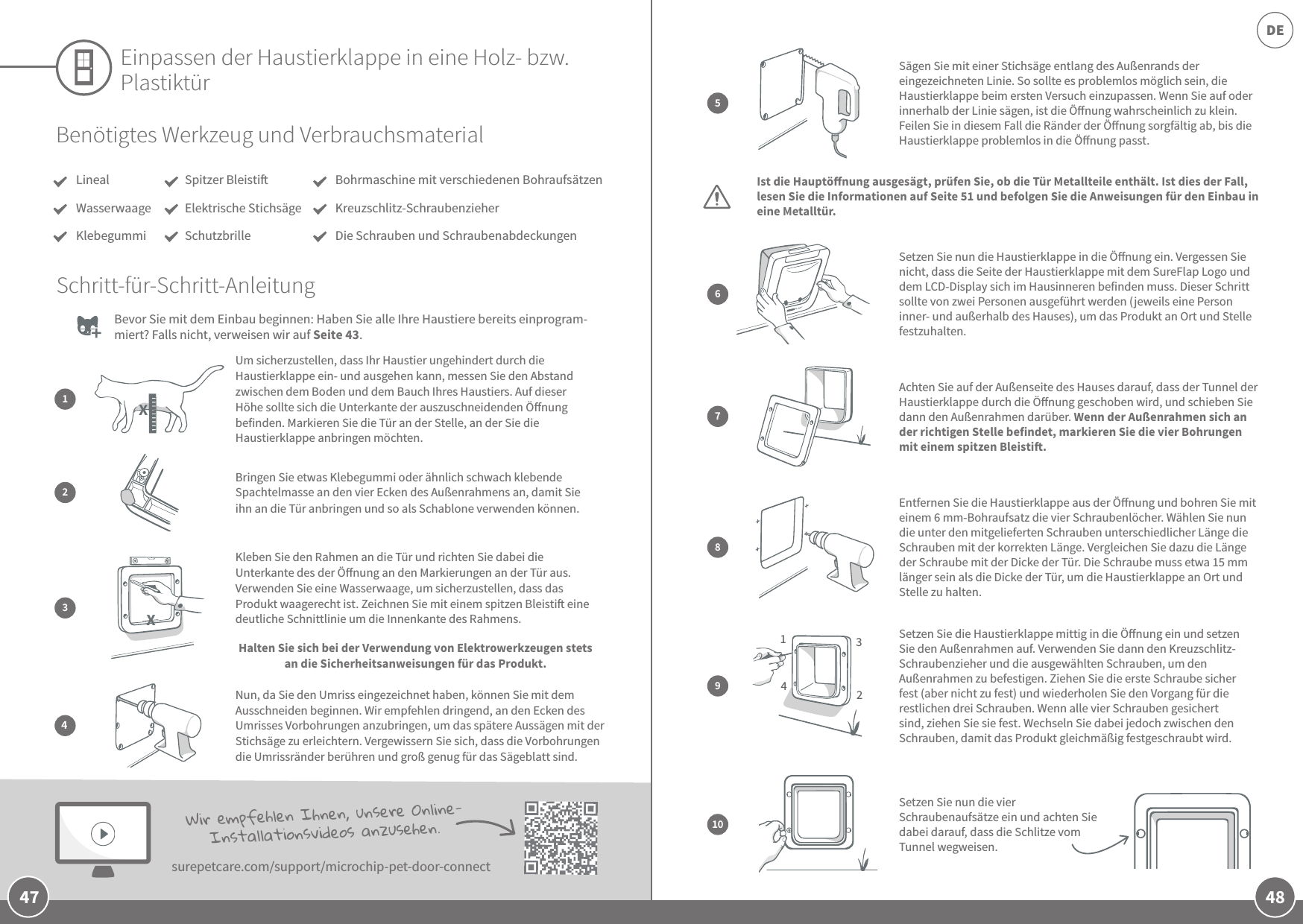48DE47Einpassen der Haustierklappe in eine Holz- bzw. PlastiktürBevor Sie mit dem Einbau beginnen: Haben Sie alle Ihre Haustiere bereits einprogram-miert? Falls nicht, verweisen wir auf Seite 43.  Benötigtes Werkzeug und VerbrauchsmaterialLinealWasserwaageKlebegummiBohrmaschine mit verschiedenen BohraufsätzenKreuzschlitz-SchraubenzieherDie Schrauben und SchraubenabdeckungenSchritt-für-Schritt-AnleitungBringen Sie etwas Klebegummi oder ähnlich schwach klebende Spachtelmasse an den vier Ecken des Außenrahmens an, damit Sie ihn an die Tür anbringen und so als Schablone verwenden können.Kleben Sie den Rahmen an die Tür und richten Sie dabei die Unterkante des der Önung an den Markierungen an der Tür aus. Verwenden Sie eine Wasserwaage, um sicherzustellen, dass das Produkt waagerecht ist. Zeichnen Sie mit einem spitzen Bleisti eine deutliche Schnittlinie um die Innenkante des Rahmens. Halten Sie sich bei der Verwendung von Elektrowerkzeugen stets an die Sicherheitsanweisungen für das Produkt. Nun, da Sie den Umriss eingezeichnet haben, können Sie mit dem Ausschneiden beginnen. Wir empfehlen dringend, an den Ecken des Umrisses Vorbohrungen anzubringen, um das spätere Aussägen mit der Stichsäge zu erleichtern. Vergewissern Sie sich, dass die Vorbohrungen die Umrissränder berühren und groß genug für das Sägeblatt sind.234Spitzer BleistiElektrische StichsägeSchutzbrilleSägen Sie mit einer Stichsäge entlang des Außenrands der eingezeichneten Linie. So sollte es problemlos möglich sein, die Haustierklappe beim ersten Versuch einzupassen. Wenn Sie auf oder innerhalb der Linie sägen, ist die Önung wahrscheinlich zu klein. Feilen Sie in diesem Fall die Ränder der Önung sorgfältig ab, bis die Haustierklappe problemlos in die Önung passt.Entfernen Sie die Haustierklappe aus der Önung und bohren Sie mit einem 6 mm-Bohraufsatz die vier Schraubenlöcher. Wählen Sie nun die unter den mitgelieferten Schrauben unterschiedlicher Länge die Schrauben mit der korrekten Länge. Vergleichen Sie dazu die Länge der Schraube mit der Dicke der Tür. Die Schraube muss etwa 15 mm länger sein als die Dicke der Tür, um die Haustierklappe an Ort und Stelle zu halten.Setzen Sie nun die Haustierklappe in die Önung ein. Vergessen Sie nicht, dass die Seite der Haustierklappe mit dem SureFlap Logo und dem LCD-Display sich im Hausinneren befinden muss. Dieser Schritt sollte von zwei Personen ausgeführt werden (jeweils eine Person inner- und außerhalb des Hauses), um das Produkt an Ort und Stelle festzuhalten.Achten Sie auf der Außenseite des Hauses darauf, dass der Tunnel der Haustierklappe durch die Önung geschoben wird, und schieben Sie dann den Außenrahmen darüber. Wenn der Außenrahmen sich an der richtigen Stelle befindet, markieren Sie die vier Bohrungen mit einem spitzen Bleisti.Setzen Sie die Haustierklappe mittig in die Önung ein und setzen Sie den Außenrahmen auf. Verwenden Sie dann den Kreuzschlitz-Schraubenzieher und die ausgewählten Schrauben, um den Außenrahmen zu befestigen. Ziehen Sie die erste Schraube sicher fest (aber nicht zu fest) und wiederholen Sie den Vorgang für die restlichen drei Schrauben. Wenn alle vier Schrauben gesichert sind, ziehen Sie sie fest. Wechseln Sie dabei jedoch zwischen den Schrauben, damit das Produkt gleichmäßig festgeschraubt wird.Setzen Sie nun die vier Schraubenaufsätze ein und achten Sie dabei darauf, dass die Schlitze vom Tunnel wegweisen. 5678103214Wir empfehlen Ihnen, unsere Online-Installationsvideos anzusehen. surepetcare.com/support/microchip-pet-door-connectIst die Hauptönung ausgesägt, prüfen Sie, ob die Tür Metallteile enthält. Ist dies der Fall, lesen Sie die Informationen auf Seite 51 und befolgen Sie die Anweisungen für den Einbau in eine Metalltür.9Um sicherzustellen, dass Ihr Haustier ungehindert durch die Haustierklappe ein- und ausgehen kann, messen Sie den Abstand zwischen dem Boden und dem Bauch Ihres Haustiers. Auf dieser Höhe sollte sich die Unterkante der auszuschneidenden Önung befinden. Markieren Sie die Tür an der Stelle, an der Sie die Haustierklappe anbringen möchten.1XX