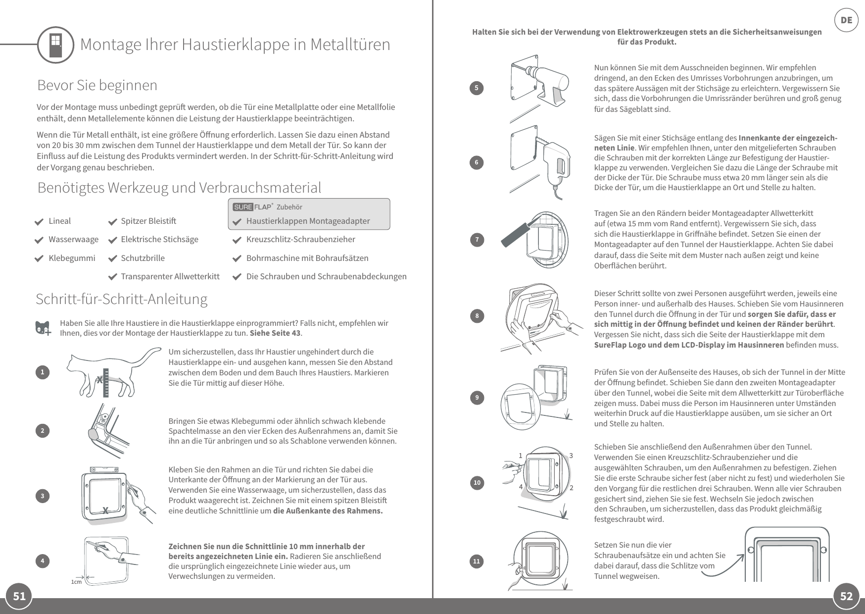 51 52DEZubehörMontage Ihrer Haustierklappe in MetalltürenBenötigtes Werkzeug und VerbrauchsmaterialLinealWasserwaageKlebegummiHaustierklappen MontageadapterKreuzschlitz-SchraubenzieherBohrmaschine mit BohraufsätzenDie Schrauben und SchraubenabdeckungenSpitzer BleistiElektrische StichsägeSchutzbrilleTransparenter AllwetterkittBevor Sie beginnenVor der Montage muss unbedingt geprü werden, ob die Tür eine Metallplatte oder eine Metallfolie enthält, denn Metallelemente können die Leistung der Haustierklappe beeinträchtigen.Wenn die Tür Metall enthält, ist eine größere Önung erforderlich. Lassen Sie dazu einen Abstand von 20 bis 30 mm zwischen dem Tunnel der Haustierklappe und dem Metall der Tür. So kann der Einfluss auf die Leistung des Produkts vermindert werden. In der Schritt-für-Schritt-Anleitung wird der Vorgang genau beschrieben.  Haben Sie alle Ihre Haustiere in die Haustierklappe einprogrammiert? Falls nicht, empfehlen wir Ihnen, dies vor der Montage der Haustierklappe zu tun. Siehe Seite43. Nun können Sie mit dem Ausschneiden beginnen. Wir empfehlen dringend, an den Ecken des Umrisses Vorbohrungen anzubringen, um das spätere Aussägen mit der Stichsäge zu erleichtern. Vergewissern Sie sich, dass die Vorbohrungen die Umrissränder berühren und groß genug für das Sägeblatt sind.Sägen Sie mit einer Stichsäge entlang des Innenkante der eingezeich-neten Linie. Wir empfehlen Ihnen, unter den mitgelieferten Schrauben die Schrauben mit der korrekten Länge zur Befestigung der Haustier- klappe zu verwenden. Vergleichen Sie dazu die Länge der Schraube mit der Dicke der Tür. Die Schraube muss etwa 20 mm länger sein als die Dicke der Tür, um die Haustierklappe an Ort und Stelle zu halten.56Halten Sie sich bei der Verwendung von Elektrowerkzeugen stets an die Sicherheitsanweisungen für das Produkt.Um sicherzustellen, dass Ihr Haustier ungehindert durch die Haustierklappe ein- und ausgehen kann, messen Sie den Abstand zwischen dem Boden und dem Bauch Ihres Haustiers. Markieren Sie die Tür mittig auf dieser Höhe.12Bringen Sie etwas Klebegummi oder ähnlich schwach klebende Spachtelmasse an den vier Ecken des Außenrahmens an, damit Sie ihn an die Tür anbringen und so als Schablone verwenden können.Schritt-für-Schritt-Anleitung11Setzen Sie nun die vier Schraubenaufsätze ein und achten Sie dabei darauf, dass die Schlitze vom Tunnel wegweisen. Tragen Sie an den Rändern beider Montageadapter Allwetterkitt auf (etwa 15 mm vom Rand entfernt). Vergewissern Sie sich, dass sich die Haustierklappe in Grinähe befindet. Setzen Sie einen der Montageadapter auf den Tunnel der Haustierklappe. Achten Sie dabei darauf, dass die Seite mit dem Muster nach außen zeigt und keine Oberflächen berührt.789Prüfen Sie von der Außenseite des Hauses, ob sich der Tunnel in der Mitte der Önung befindet. Schieben Sie dann den zweiten Montageadapter über den Tunnel, wobei die Seite mit dem Allwetterkitt zur Türoberfläche zeigen muss. Dabei muss die Person im Hausinneren unter Umständen weiterhin Druck auf die Haustierklappe ausüben, um sie sicher an Ort und Stelle zu halten.Dieser Schritt sollte von zwei Personen ausgeführt werden, jeweils eine Person inner- und außerhalb des Hauses. Schieben Sie vom Hausinneren den Tunnel durch die Önung in der Tür und sorgen Sie dafür, dass er sich mittig in der Önung befindet und keinen der Ränder berührt. Vergessen Sie nicht, dass sich die Seite der Haustierklappe mit dem SureFlap Logo und dem LCD-Display im Hausinneren befinden muss. 1342Schieben Sie anschließend den Außenrahmen über den Tunnel. Verwenden Sie einen Kreuzschlitz-Schraubenzieher und die ausgewählten Schrauben, um den Außenrahmen zu befestigen. Ziehen Sie die erste Schraube sicher fest (aber nicht zu fest) und wiederholen Sie den Vorgang für die restlichen drei Schrauben. Wenn alle vier Schrauben gesichert sind, ziehen Sie sie fest. Wechseln Sie jedoch zwischen den Schrauben, um sicherzustellen, dass das Produkt gleichmäßig festgeschraubt wird.10Kleben Sie den Rahmen an die Tür und richten Sie dabei die Unterkante der Önung an der Markierung an der Tür aus. Verwenden Sie eine Wasserwaage, um sicherzustellen, dass das Produkt waagerecht ist. Zeichnen Sie mit einem spitzen Bleisti eine deutliche Schnittlinie um die Außenkante des Rahmens. 31cmZeichnen Sie nun die Schnittlinie 10 mm innerhalb der bereits angezeichneten Linie ein. Radieren Sie anschließend die ursprünglich eingezeichnete Linie wieder aus, um Verwechslungen zu vermeiden.4 XX