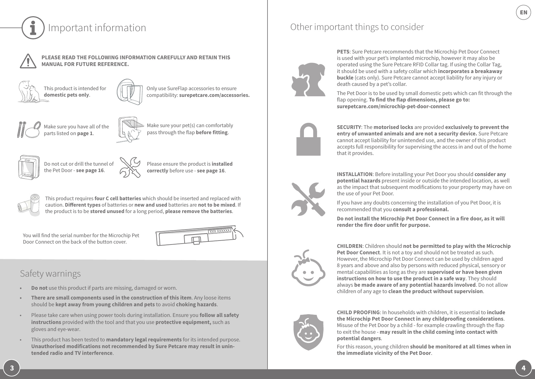 4EN3Important informationPLEASE READ THE FOLLOWING INFORMATION CAREFULLY AND RETAIN THIS MANUAL FOR FUTURE REFERENCE.You will find the serial number for the Microchip Pet Door Connect on the back of the button cover. This product requires four C cell batteries which should be inserted and replaced with caution. Dierent types of batteries or new and used batteries are not to be mixed. If the product is to be stored unused for a long period, please remove the batteries.Safety warnings•  Do not use this product if parts are missing, damaged or worn.•  There are small components used in the construction of this item. Any loose items should be kept away from young children and pets to avoid choking hazards.•  Please take care when using power tools during installation. Ensure you follow all safety instructions provided with the tool and that you use protective equipment, such as gloves and eye-wear.•  This product has been tested to mandatory legal requirements for its intended purpose. Unauthorised modifications not recommended by Sure Petcare may result in unin-tended radio and TV interference.PETS: Sure Petcare recommends that the Microchip Pet Door Connect is used with your pet’s implanted microchip, however it may also be operated using the Sure Petcare RFID Collar tag. If using the Collar Tag, it should be used with a safety collar which incorporates a breakaway buckle (cats only). Sure Petcare cannot accept liability for any injury or death caused by a pet’s collar.The Pet Door is to be used by small domestic pets which can fit through the flap opening. To find the flap dimensions, please go to: surepetcare.com/microchip-pet-door-connectSECURITY: The motorised locks are provided exclusively to prevent the entry of unwanted animals and are not a security device. Sure Petcare cannot accept liability for unintended use, and the owner of this product accepts full responsibility for supervising the access in and out of the home that it provides.INSTALLATION: Before installing your Pet Door you should consider any potential hazards present inside or outside the intended location, as well as the impact that subsequent modifications to your property may have on the use of your Pet Door. If you have any doubts concerning the installation of you Pet Door, it is recommended that you consult a professional. Do not install the Microchip Pet Door Connect in a fire door, as it will render the fire door unfit for purpose.CHILDREN: Children should not be permitted to play with the Microchip Pet Door Connect. It is not a toy and should not be treated as such. However, the Microchip Pet Door Connect can be used by children aged 8 years and above and also by persons with reduced physical, sensory or mental capabilities as long as they are supervised or have been given instructions on how to use the product in a safe way. They should always be made aware of any potential hazards involved. Do not allow children of any age to clean the product without supervision.CHILD PROOFING: In households with children, it is essential to include the Microchip Pet Door Connect in any childproofing considerations. Misuse of the Pet Door by a child - for example crawling through the flap to exit the house - may result in the child coming into contact with potential dangers. For this reason, young children should be monitored at all times when in the immediate vicinity of the Pet Door. Other important things to considerThis product is intended for domestic pets only.Only use SureFlap accessories to ensure compatibility: surepetcare.com/accessories.Do not cut or drill the tunnel of the Pet Door - see page 16.Please ensure the product is installed correctly before use - see page 16.Make sure you have all of the parts listed on page 1.Make sure your pet(s) can comfortably pass through the flap before fitting. 