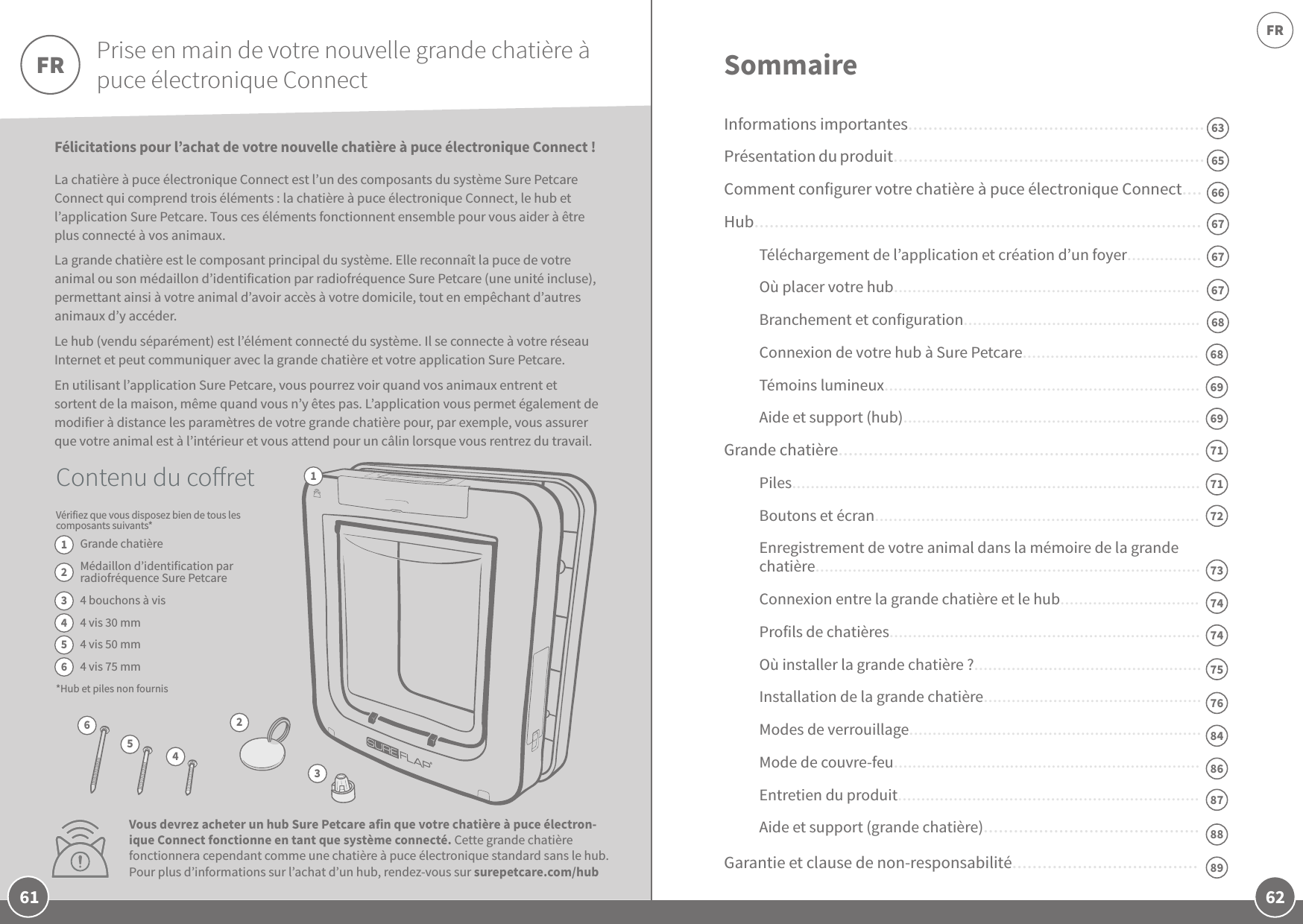 62FR61Félicitations pour l’achat de votre nouvelle chatière à puce électronique Connect! La chatière à puce électronique Connect est l’un des composants du système Sure PetcareConnect qui comprend trois éléments: la chatière à puce électronique Connect, le hub et l’application SurePetcare. Tous ces éléments fonctionnent ensemble pour vous aider à être plus connecté à vos animaux.  La grande chatière est le composant principal du système. Elle reconnaît la puce de votre animal ou son médaillon d’identification par radiofréquence Sure Petcare (une unité incluse), permettant ainsi à votre animal d’avoir accès à votre domicile, tout en empêchant d’autres animaux d’y accéder. Le hub (vendu séparément) est l’élément connecté du système. Il se connecte à votre réseau Internet et peut communiquer avec la grande chatière et votre application SurePetcare.  En utilisant l’application SurePetcare, vous pourrez voir quand vos animaux entrent et sortent de la maison, même quand vous n’y êtes pas. L’application vous permet également de modifier à distance les paramètres de votre grande chatière pour, par exemple, vous assurer que votre animal est à l’intérieur et vous attend pour un câlin lorsque vous rentrez du travail.SommaireInformations importantes...........................................................Présentation du produit..............................................................Comment configurer votre chatière à puce électronique Connect....Hub.........................................................................................Téléchargement de l’application et création d’un foyer................Où placer votre hub..................................................................Branchement et configuration...................................................Connexion de votre hub à SurePetcare......................................Témoins lumineux....................................................................Aide et support (hub)................................................................Grande chatière........................................................................Piles........................................................................................Boutons et écran......................................................................Enregistrement de votre animal dans la mémoire de la grande chatière...................................................................................Connexion entre la grande chatière et le hub..............................Profils de chatières...................................................................Où installer la grande chatière?.................................................Installation de la grande chatière...............................................Modes de verrouillage...............................................................Mode de couvre-feu..................................................................Entretien du produit.................................................................Aide et support (grande chatière)...........................................Garantie et clause de non-responsabilité.....................................Prise en main de votre nouvelle grande chatière à puce électronique ConnectContenu du coretVérifiez que vous disposez bien de tous les composants suivants* Grande chatièreMédaillon d’identification par radiofréquence Sure Petcare4bouchons à vis 4vis 30mm4vis 50mm4vis 75mm*Hub et piles non fournis6366656767676868696971717274747375768486FR12345623456878889Vous devrez acheter un hub Sure Petcare afin que votre chatière à puce électron-ique Connect fonctionne en tant que système connecté. Cette grande chatière fonctionnera cependant comme une chatière à puce électronique standard sans le hub. Pour plus d’informations sur l’achat d’un hub, rendez-vous sur surepetcare.com/hub1