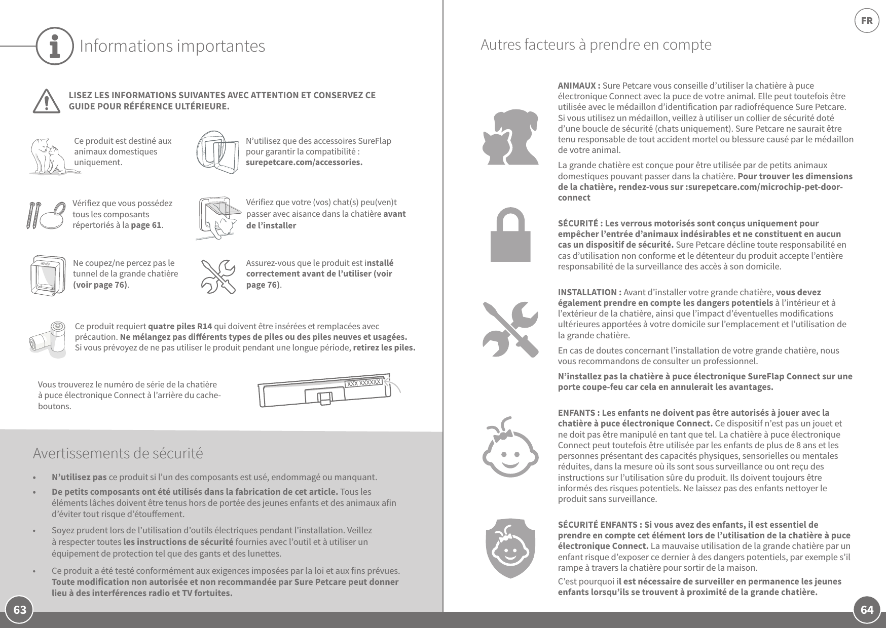 64FR63Informations importantesLISEZ LES INFORMATIONS SUIVANTES AVEC ATTENTION ET CONSERVEZ CE GUIDE POUR RÉFÉRENCE ULTÉRIEURE.Vous trouverez le numéro de série de la chatière à puce électronique Connect à l’arrière du cache-boutons. Ce produit est destiné aux animaux domestiques uniquement.N’utilisez que des accessoires SureFlap pour garantir la compatibilité: surepetcare.com/accessories.Vérifiez que vous possédez tous les composants répertoriés à la page 61.Ce produit requiert quatre piles R14 qui doivent être insérées et remplacées avec précaution. Ne mélangez pas diérents types de piles ou des piles neuves et usagées. Si vous prévoyez de ne pas utiliser le produit pendant une longue période, retirez les piles.Avertissements de sécurité•  N’utilisez pas ce produit si l’un des composants est usé, endommagé ou manquant.•  De petits composants ont été utilisés dans la fabrication de cet article. Tous les éléments lâches doivent être tenus hors de portée des jeunes enfants et des animaux afin d’éviter tout risque d’étouement.•  Soyez prudent lors de l’utilisation d’outils électriques pendant l’installation. Veillez à respecter toutes les instructions de sécurité fournies avec l’outil et à utiliser un équipement de protection tel que des gants et des lunettes.•  Ce produit a été testé conformément aux exigences imposées par la loi et aux fins prévues. Toute modification non autorisée et non recommandée par Sure Petcare peut donner lieu à des interférences radio et TV fortuites.ANIMAUX: Sure Petcare vous conseille d’utiliser la chatière à puce électronique Connect avec la puce de votre animal. Elle peut toutefois être utilisée avec le médaillon d’identification par radiofréquence Sure Petcare. Si vous utilisez un médaillon, veillez à utiliser un collier de sécurité doté d’une boucle de sécurité (chats uniquement). Sure Petcare ne saurait être tenu responsable de tout accident mortel ou blessure causé par le médaillon de votre animal.La grande chatière est conçue pour être utilisée par de petits animaux domestiques pouvant passer dans la chatière. Pour trouver les dimensions de la chatière, rendez-vous sur:surepetcare.com/microchip-pet-door-connectSÉCURITÉ: Les verrous motorisés sont conçus uniquement pour empêcher l’entrée d’animaux indésirables et ne constituent en aucun cas un dispositif de sécurité. Sure Petcare décline toute responsabilité en cas d’utilisation non conforme et le détenteur du produit accepte l’entière responsabilité de la surveillance des accès à son domicile.INSTALLATION: Avant d’installer votre grande chatière, vous devez également prendre en compte les dangers potentiels à l’intérieur et à l’extérieur de la chatière, ainsi que l’impact d’éventuelles modifications ultérieures apportées à votre domicile sur l’emplacement et l’utilisation de la grande chatière. En cas de doutes concernant l’installation de votre grande chatière, nous vous recommandons de consulter un professionnel. N’installez pas la chatière à puce électronique SureFlap Connect sur une porte coupe-feu car cela en annulerait les avantages.ENFANTS: Les enfants ne doivent pas être autorisés à jouer avec la chatière à puce électronique Connect. Ce dispositif n’est pas un jouet et ne doit pas être manipulé en tant que tel. La chatière à puce électronique Connect peut toutefois être utilisée par les enfants de plus de 8ans et les personnes présentant des capacités physiques, sensorielles ou mentales réduites, dans la mesure où ils sont sous surveillance ou ont reçu des instructions sur l’utilisation sûre du produit. Ils doivent toujours être informés des risques potentiels. Ne laissez pas des enfants nettoyer le produit sans surveillance.SÉCURITÉ ENFANTS: Si vous avez des enfants, il est essentiel de prendre en compte cet élément lors de l’utilisation de la chatière à puce électronique Connect. La mauvaise utilisation de la grande chatière par un enfant risque d’exposer ce dernier à des dangers potentiels, par exemple s’il rampe à travers la chatière pour sortir de la maison. C’est pourquoi il est nécessaire de surveiller en permanence les jeunes enfants lorsqu’ils se trouvent à proximité de la grande chatière. Ne coupez/ne percez pas le tunnel de la grande chatière (voir page76).Assurez-vous que le produit est installé correctement avant de l’utiliser (voir page76).Autres facteurs à prendre en compteVérifiez que votre (vos) chat(s) peu(ven)t passer avec aisance dans la chatière avant de l’installer