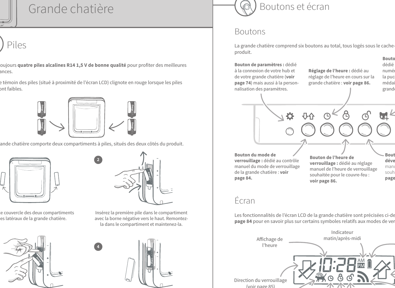 71 72FRBoutons et écranBoutonsLa grande chatière comprend six boutons au total, tous logés sous le cache-boutons à l’avant du produit.ÉcranLes fonctionnalités de l’écran LCD de la grande chatière sont précisées ci-dessous. Reportez-vous à la page84 pour en savoir plus sur certains symboles relatifs aux modes de verrouillage.Indicateur matin/après-midi Témoin de pilesDirection du verrouillage(voir page85)Connexion entre la grande chatière et le hub(2arcs = établie)Heure de déverrouillageHeure en coursLecteur de puce électronique activéDirection du verrouillage(voir page85)Aichage de l’heure Bouton de paramètres: dédié à la connexion de votre hub et de votre grande chatière (voir page74) mais aussi à la person-nalisation des paramètres.Réglage de l’heure: dédié au réglage de l’heure en cours sur la grande chatière: voir page86.Bouton «Ajouter un animal»: dédié à l’enregistrement du numéro d’identification de la puce électronique ou du médaillon dans le système de la grande chatière: voir page73.Bouton du mode de verrouillage: dédié au contrôle manuel du mode de verrouillage de la grande chatière: voir page84.Bouton de l’heure de verrouillage: dédié au réglage manuel de l’heure de verrouillage souhaitée pour le couvre-feu: voir page86.Bouton de l’heure de déverrouillage: dédié au réglage manuel de l’heure de verrouillage souhaitée pour le couvre-feu: voir page86.Heure de verrouillageGrande chatièrePilesUtilisez toujours quatre piles alcalines R141,5V de bonne qualité pour profiter des meilleures performances.Le témoin des piles (situé à proximité de l’écran LCD) clignote en rouge lorsque les piles sont faibles.La grande chatière comporte deux compartiments à piles, situés des deux côtés du produit.  Retirez le couvercle des deux compartiments à piles latéraux de la grande chatière.1Insérez la première pile dans le compartiment avec la borne négative vers le haut. Remontez-la dans le compartiment et maintenez-la.Les deux piles insérées doivent être parfaitement calées dans le compartiment. Remettez le couvercle et répétez l’opération pour l’autre compartiment.Tout en la maintenant en place, faites glisser la seconde pile en dessous, en vous assurant que les bornes +/- sont correctement orientées.23 4