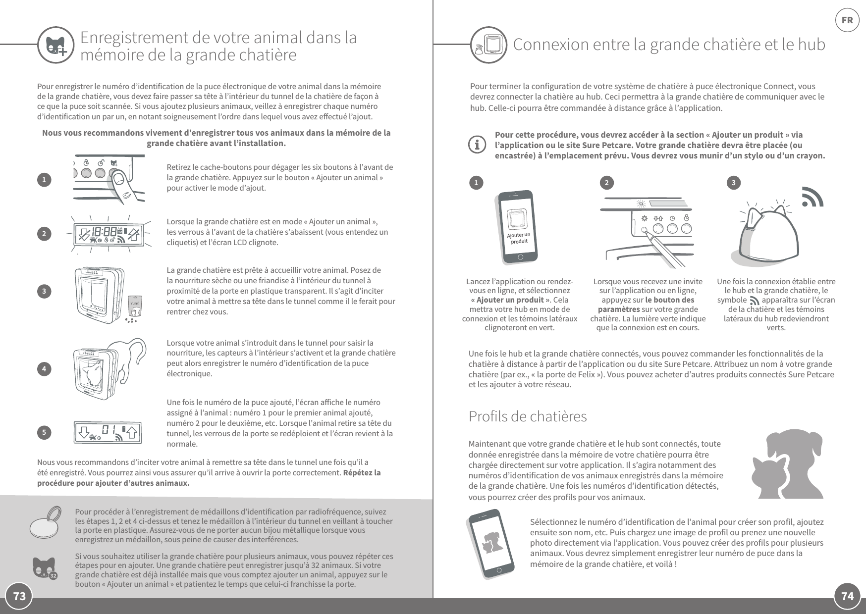 74FR73Enregistrement de votre animal dans la mémoire de la grande chatièrePour enregistrer le numéro d’identification de la puce électronique de votre animal dans la mémoire de la grande chatière, vous devez faire passer sa tête à l’intérieur du tunnel de la chatière de façon à ce que la puce soit scannée. Si vous ajoutez plusieurs animaux, veillez à enregistrer chaque numéro d’identification un par un, en notant soigneusement l’ordre dans lequel vous avez eectué l’ajout. Nous vous recommandons vivement d’enregistrer tous vos animaux dans la mémoire de la grande chatière avant l’installation.Nous vous recommandons d’inciter votre animal à remettre sa tête dans le tunnel une fois qu’il a été enregistré. Vous pourrez ainsi vous assurer qu’il arrive à ouvrir la porte correctement. Répétez la procédure pour ajouter d’autres animaux.Pour procéder à l’enregistrement de médaillons d’identification par radiofréquence, suivez les étapes 1, 2 et 4 ci-dessus et tenez le médaillon à l’intérieur du tunnel en veillant à toucher la porte en plastique. Assurez-vous de ne porter aucun bijou métallique lorsque vous enregistrez un médaillon, sous peine de causer des interférences.Si vous souhaitez utiliser la grande chatière pour plusieurs animaux, vous pouvez répéter ces étapes pour en ajouter. Une grande chatière peut enregistrer jusqu’à 32animaux. Si votre grande chatière est déjà installée mais que vous comptez ajouter un animal, appuyez sur le bouton «Ajouter un animal» et patientez le temps que celui-ci franchisse la porte. Lorsque la grande chatière est en mode «Ajouter un animal», les verrous à l’avant de la chatière s’abaissent (vous entendez un cliquetis) et l’écran LCD clignote. 2Retirez le cache-boutons pour dégager les six boutons à l’avant de la grande chatière. Appuyez sur le bouton «Ajouter un animal» pour activer le mode d’ajout.1La grande chatière est prête à accueillir votre animal. Posez de la nourriture sèche ou une friandise à l’intérieur du tunnel à proximité de la porte en plastique transparent. Il s’agit d’inciter votre animal à mettre sa tête dans le tunnel comme il le ferait pour rentrer chez vous.3Connexion entre la grande chatière et le hub321Pour terminer la configuration de votre système de chatière à puce électronique Connect, vous devrez connecter la chatière au hub. Ceci permettra à la grande chatière de communiquer avec le hub. Celle-ci pourra être commandée à distance grâce à l’application.Pour cette procédure, vous devrez accéder à la section «Ajouter un produit» via l’application ou le site Sure Petcare. Votre grande chatière devra être placée (ou encastrée) à l’emplacement prévu. Vous devrez vous munir d’un stylo ou d’un crayon.  Lancez l’application ou rendez-vous en ligne, et sélectionnez «Ajouter un produit». Cela mettra votre hub en mode de connexion et les témoins latéraux clignoteront en vert.Lorsque vous recevez une invite sur l’application ou en ligne, appuyez sur le bouton des paramètres sur votre grande chatière. La lumière verte indique que la connexion est en cours.Une fois la connexion établie entre le hub et la grande chatière, le symbole         apparaîtra sur l’écran de la chatière et les témoins latéraux du hub redeviendront verts.  Une fois le hub et la grande chatière connectés, vous pouvez commander les fonctionnalités de la chatière à distance à partir de l’application ou du site Sure Petcare. Attribuez un nom à votre grande chatière (par ex., «la porte de Felix »). Vous pouvez acheter d’autres produits connectés Sure Petcare et les ajouter à votre réseau.Profils de chatièresMaintenant que votre grande chatière et le hub sont connectés, toute donnée enregistrée dans la mémoire de votre chatière pourra être chargée directement sur votre application. Il s’agira notamment des numéros d’identification de vos animaux enregistrés dans la mémoire de la grande chatière. Une fois les numéros d’identification détectés, vous pourrez créer des profils pour vos animaux. Sélectionnez le numéro d’identification de l’animal pour créer son profil, ajoutez ensuite son nom, etc. Puis chargez une image de profil ou prenez une nouvelle photo directement via l’application. Vous pouvez créer des profils pour plusieurs animaux. Vous devrez simplement enregistrer leur numéro de puce dans la mémoire de la grande chatière, et voilà! Lorsque votre animal s’introduit dans le tunnel pour saisir la nourriture, les capteurs à l’intérieur s’activent et la grande chatière peut alors enregistrer le numéro d’identification de la puce électronique. Une fois le numéro de la puce ajouté, l’écran aiche le numéro assigné à l’animal: numéro1 pour le premier animal ajouté, numéro2 pour le deuxième, etc. Lorsque l’animal retire sa tête du tunnel, les verrous de la porte se redéploient et l’écran revient à la normale.45Ajouter un produit