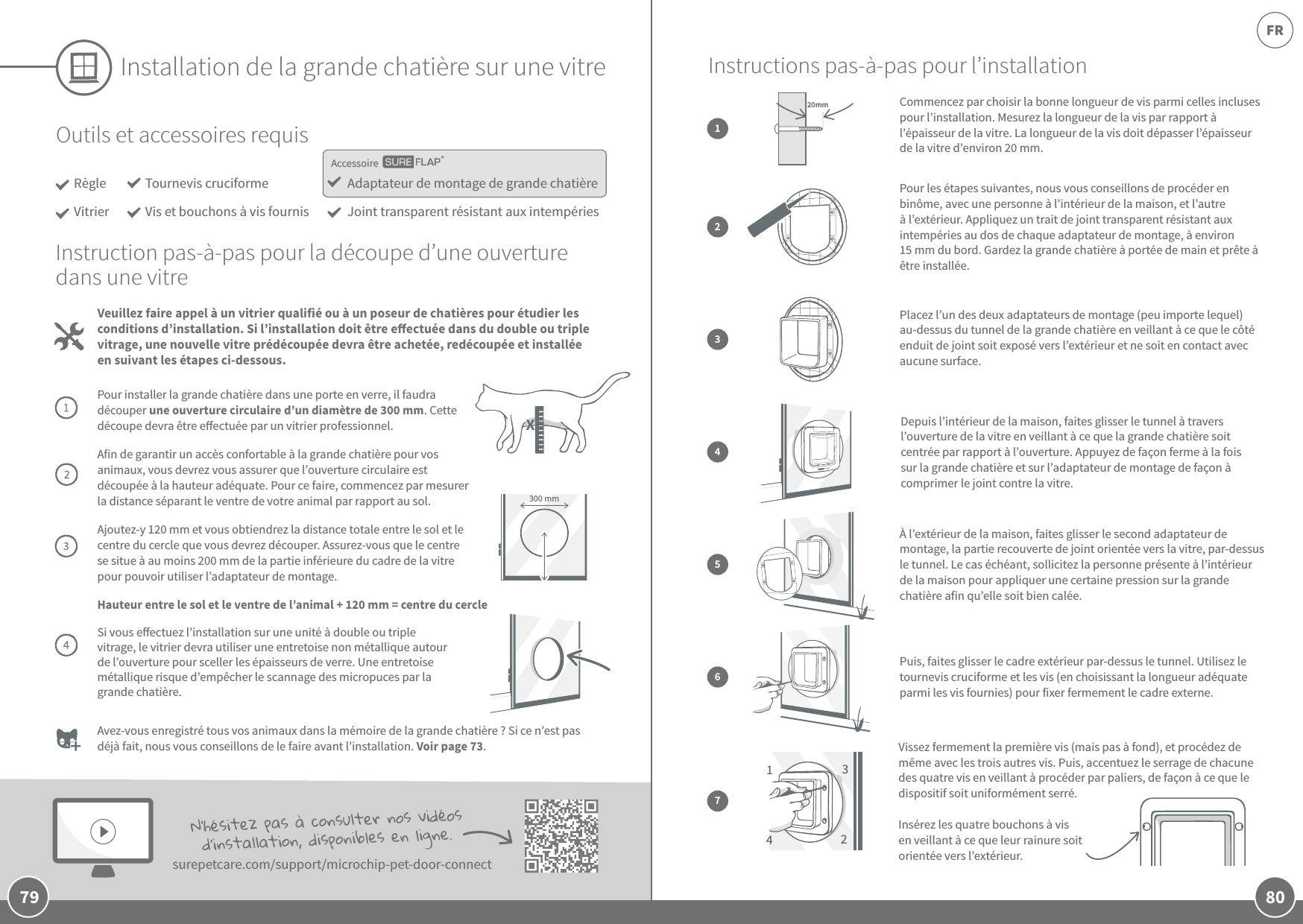 80FR79Installation de la grande chatière sur une vitreOutils et accessoires requisRègleVitrierAdaptateur de montage de grande chatièreJoint transparent résistant aux intempériesTournevis cruciformeVis et bouchons à vis fournis Veuillez faire appel à un vitrier qualifié ou à un poseur de chatières pour étudier les conditions d’installation. Si l’installation doit être eectuée dans du double ou triple vitrage, une nouvelle vitre prédécoupée devra être achetée, redécoupée et installée en suivant les étapes ci-dessous.Instruction pas-à-pas pour la découpe d’une ouverture dans une vitrePour installer la grande chatière dans une porte en verre, il faudra découper une ouverture circulaire d’un diamètre de 300mm. Cette découpe devra être eectuée par un vitrier professionnel.Afin de garantir un accès confortable à la grande chatière pour vos animaux, vous devrez vous assurer que l’ouverture circulaire est découpée à la hauteur adéquate. Pour ce faire, commencez par mesurer la distance séparant le ventre de votre animal par rapport au sol. Ajoutez-y 120mm et vous obtiendrez la distance totale entre le sol et le centre du cercle que vous devrez découper. Assurez-vous que le centre se situe à au moins 200mm de la partie inférieure du cadre de la vitre pour pouvoir utiliser l’adaptateur de montage. Hauteur entre le sol et le ventre de l’animal +120mm = centre du cercleSi vous eectuez l’installation sur une unité à double ou triple vitrage, le vitrier devra utiliser une entretoise non métallique autour de l’ouverture pour sceller les épaisseurs de verre. Une entretoise métallique risque d’empêcher le scannage des micropuces par la grande chatière. Avez-vous enregistré tous vos animaux dans la mémoire de la grande chatière? Si ce n’est pas déjà fait, nous vous conseillons de le faire avant l’installation. Voir page73. N’hésitez pas à consulter nos vidéos d’installation, disponibles en ligne. surepetcare.com/support/microchip-pet-door-connect300 mmAccessoireInstructions pas-à-pas pour l’installationPlacez l’un des deux adaptateurs de montage (peu importe lequel) au-dessus du tunnel de la grande chatière en veillant à ce que le côté enduit de joint soit exposé vers l’extérieur et ne soit en contact avec aucune surface.3Depuis l’intérieur de la maison, faites glisser le tunnel à travers l’ouverture de la vitre en veillant à ce que la grande chatière soit centrée par rapport à l’ouverture. Appuyez de façon ferme à la fois sur la grande chatière et sur l’adaptateur de montage de façon à comprimer le joint contre la vitre.4À l’extérieur de la maison, faites glisser le second adaptateur de montage, la partie recouverte de joint orientée vers la vitre, par-dessus le tunnel. Le cas échéant, sollicitez la personne présente à l’intérieur de la maison pour appliquer une certaine pression sur la grande chatière afin qu’elle soit bien calée.5Puis, faites glisser le cadre extérieur par-dessus le tunnel. Utilisez le tournevis cruciforme et les vis (en choisissant la longueur adéquate parmi les vis fournies) pour fixer fermement le cadre externe. 67Vissez fermement la première vis (mais pas à fond), et procédez de même avec les trois autres vis. Puis, accentuez le serrage de chacune des quatre vis en veillant à procéder par paliers, de façon à ce que le dispositif soit uniformément serré.Insérez les quatre bouchons à vis en veillant à ce que leur rainure soit orientée vers l’extérieur. 1342Pour les étapes suivantes, nous vous conseillons de procéder en binôme, avec une personne à l’intérieur de la maison, et l’autre à l’extérieur. Appliquez un trait de joint transparent résistant aux intempéries au dos de chaque adaptateur de montage, à environ 15mm du bord. Gardez la grande chatière à portée de main et prête à être installée.2Commencez par choisir la bonne longueur de vis parmi celles incluses pour l’installation. Mesurez la longueur de la vis par rapport à l’épaisseur de la vitre. La longueur de la vis doit dépasser l’épaisseur de la vitre d’environ 20mm. 120mmX