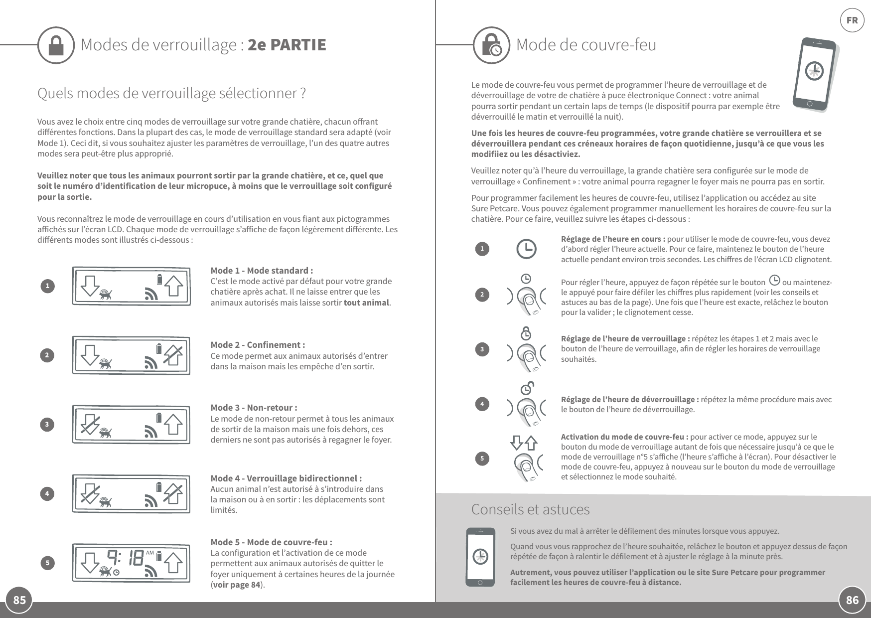 86FR85Quels modes de verrouillage sélectionner?Vous avez le choix entre cinq modes de verrouillage sur votre grande chatière, chacun orant diérentes fonctions. Dans la plupart des cas, le mode de verrouillage standard sera adapté (voir Mode1). Ceci dit, si vous souhaitez ajuster les paramètres de verrouillage, l’un des quatre autres modes sera peut-être plus approprié. Veuillez noter que tous les animaux pourront sortir par la grande chatière, et ce, quel que soit le numéro d’identification de leur micropuce, à moins que le verrouillage soit configuré pour la sortie.Vous reconnaîtrez le mode de verrouillage en cours d’utilisation en vous fiant aux pictogrammes aichés sur l’écran LCD. Chaque mode de verrouillage s’aiche de façon légèrement diérente. Les diérents modes sont illustrés ci-dessous:Mode1 - Mode standard: C’est le mode activé par défaut pour votre grande chatière après achat. Il ne laisse entrer que les animaux autorisés mais laisse sortir tout animal.1Mode2 - Confinement: Ce mode permet aux animaux autorisés d’entrer dans la maison mais les empêche d’en sortir. 2Mode3 - Non-retour: Le mode de non-retour permet à tous les animaux de sortir de la maison mais une fois dehors, ces derniers ne sont pas autorisés à regagner le foyer.3Mode 4 - Verrouillage bidirectionnel: Aucun animal n’est autorisé à s’introduire dans la maison ou à en sortir: les déplacements sont limités. 4Mode 5 - Mode de couvre-feu: La configuration et l’activation de ce mode permettent aux animaux autorisés de quitter le foyer uniquement à certaines heures de la journée (voir page84).5Modes de verrouillage: 2e PARTIE Mode de couvre-feuLe mode de couvre-feu vous permet de programmer l’heure de verrouillage et de déverrouillage de votre de chatière à puce électronique Connect: votre animal pourra sortir pendant un certain laps de temps (le dispositif pourra par exemple être déverrouillé le matin et verrouillé la nuit). Une fois les heures de couvre-feu programmées, votre grande chatière se verrouillera et se déverrouillera pendant ces créneaux horaires de façon quotidienne, jusqu’à ce que vous les modifiiez ou les désactiviez.Veuillez noter qu’à l’heure du verrouillage, la grande chatière sera configurée sur le mode de verrouillage «Confinement»: votre animal pourra regagner le foyer mais ne pourra pas en sortir. Pour programmer facilement les heures de couvre-feu, utilisez l’application ou accédez au site Sure Petcare. Vous pouvez également programmer manuellement les horaires de couvre-feu sur la chatière. Pour ce faire, veuillez suivre les étapes ci-dessous:Si vous avez du mal à arrêter le défilement des minutes lorsque vous appuyez. Quand vous vous rapprochez de l’heure souhaitée, relâchez le bouton et appuyez dessus de façon répétée de façon à ralentir le défilement et à ajuster le réglage à la minute près.Autrement, vous pouvez utiliser l’application ou le site Sure Petcare pour programmer facilement les heures de couvre-feu à distance.Conseils et astucesRéglage de l’heure en cours: pour utiliser le mode de couvre-feu, vous devez d’abord régler l’heure actuelle. Pour ce faire, maintenez le bouton de l’heure actuelle pendant environ trois secondes. Les chires de l’écran LCD clignotent.13Réglage de l’heure de verrouillage: répétez les étapes 1 et 2 mais avec le bouton de l’heure de verrouillage, afin de régler les horaires de verrouillage souhaités.Réglage de l’heure de déverrouillage: répétez la même procédure mais avec le bouton de l’heure de déverrouillage.4Activation du mode de couvre-feu: pour activer ce mode, appuyez sur le bouton du mode de verrouillage autant de fois que nécessaire jusqu’à ce que le mode de verrouillage n°5 s’aiche (l’heure s’aiche à l’écran). Pour désactiver le mode de couvre-feu, appuyez à nouveau sur le bouton du mode de verrouillage et sélectionnez le mode souhaité.5  2Pour régler l’heure, appuyez de façon répétée sur le bouton          ou maintenez-le appuyé pour faire défiler les chires plus rapidement (voir les conseils et astuces au bas de la page). Une fois que l’heure est exacte, relâchez le bouton pour la valider; le clignotement cesse.