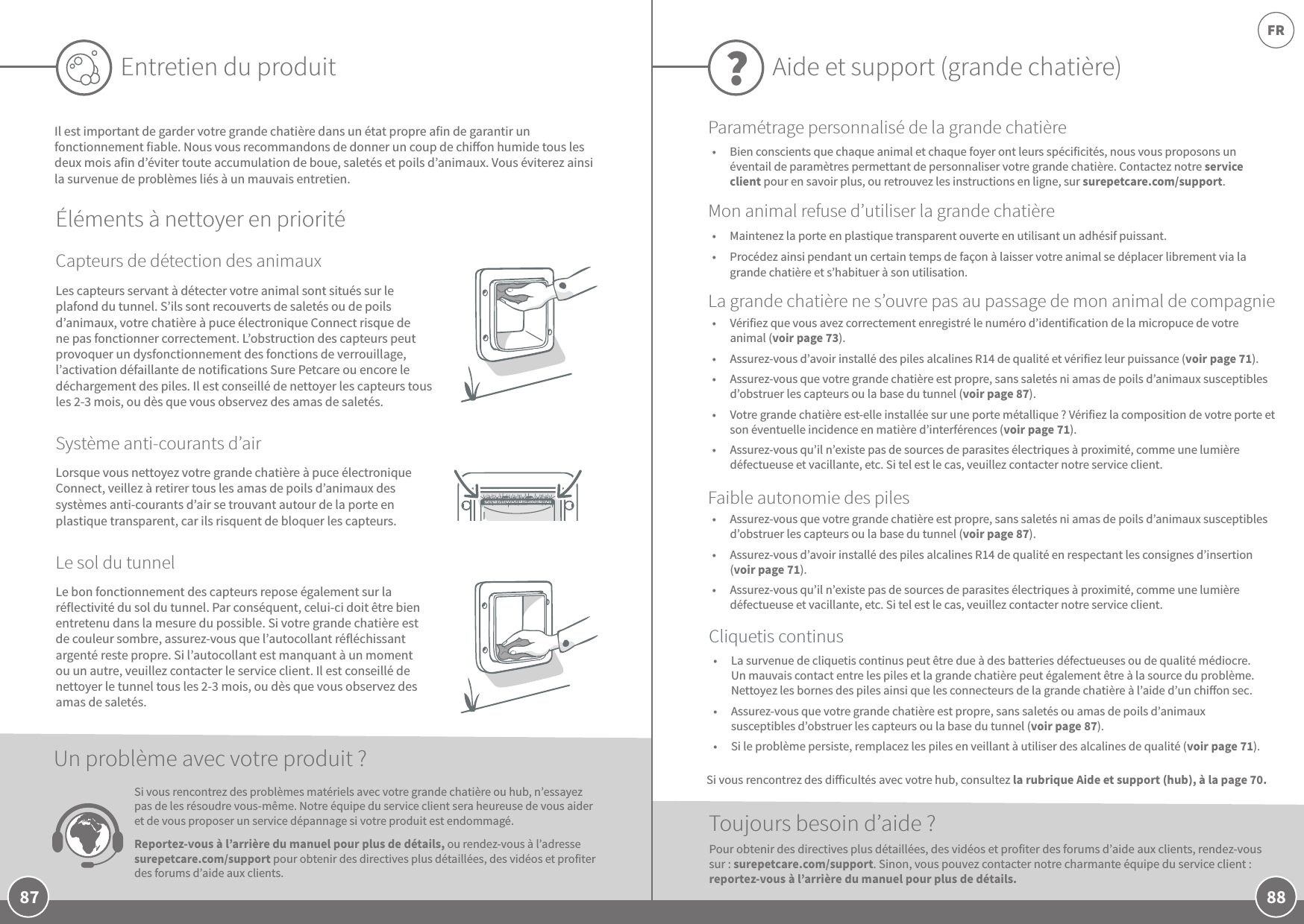 88FR87Entretien du produitIl est important de garder votre grande chatière dans un état propre afin de garantir un fonctionnement fiable. Nous vous recommandons de donner un coup de chion humide tous les deux mois afin d’éviter toute accumulation de boue, saletés et poils d’animaux. Vous éviterez ainsi la survenue de problèmes liés à un mauvais entretien.Éléments à nettoyer en prioritéCapteurs de détection des animauxSystème anti-courants d’airLe sol du tunnelLorsque vous nettoyez votre grande chatière à puce électronique Connect, veillez à retirer tous les amas de poils d’animaux des systèmes anti-courants d’air se trouvant autour de la porte en plastique transparent, car ils risquent de bloquer les capteurs.  Le bon fonctionnement des capteurs repose également sur la réflectivité du sol du tunnel. Par conséquent, celui-ci doit être bien entretenu dans la mesure du possible. Si votre grande chatière est de couleur sombre, assurez-vous que l’autocollant réfléchissant argenté reste propre. Si l’autocollant est manquant à un moment ou un autre, veuillez contacter le service client. Il est conseillé de nettoyer le tunnel tous les 2-3mois, ou dès que vous observez des amas de saletés.Les capteurs servant à détecter votre animal sont situés sur le plafond du tunnel. S’ils sont recouverts de saletés ou de poils d’animaux, votre chatière à puce électronique Connect risque de ne pas fonctionner correctement. L’obstruction des capteurs peut provoquer un dysfonctionnement des fonctions de verrouillage, l’activation défaillante de notifications Sure Petcare ou encore le déchargement des piles. Il est conseillé de nettoyer les capteurs tous les 2-3mois, ou dès que vous observez des amas de saletés.Si vous rencontrez des problèmes matériels avec votre grande chatière ou hub, n’essayez pas de les résoudre vous-même. Notre équipe du service client sera heureuse de vous aider et de vous proposer un service dépannage si votre produit est endommagé.  Reportez-vous à l’arrière du manuel pour plus de détails, ou rendez-vous à l’adresse surepetcare.com/support pour obtenir des directives plus détaillées, des vidéos et profiter des forums d’aide aux clients. Un problème avec votre produit?Aide et support (grande chatière)?•  Vérifiez que vous avez correctement enregistré le numéro d’identification de la micropuce de votre animal (voir page73). •  Assurez-vous d’avoir installé des piles alcalines R14 de qualité et vérifiez leur puissance (voir page71).•  Assurez-vous que votre grande chatière est propre, sans saletés ni amas de poils d’animaux susceptibles d’obstruer les capteurs ou la base du tunnel (voir page87).•  Votre grande chatière est-elle installée sur une porte métallique? Vérifiez la composition de votre porte et son éventuelle incidence en matière d’interférences (voir page71). •  Assurez-vous qu’il n’existe pas de sources de parasites électriques à proximité, comme une lumière défectueuse et vacillante, etc. Si tel est le cas, veuillez contacter notre service client.Toujours besoin d’aide?•  La survenue de cliquetis continus peut être due à des batteries défectueuses ou de qualité médiocre. Un mauvais contact entre les piles et la grande chatière peut également être à la source du problème. Nettoyez les bornes des piles ainsi que les connecteurs de la grande chatière à l’aide d’un chion sec.•  Assurez-vous que votre grande chatière est propre, sans saletés ou amas de poils d’animaux susceptibles d’obstruer les capteurs ou la base du tunnel (voir page87).•  Si le problème persiste, remplacez les piles en veillant à utiliser des alcalines de qualité (voir page71). •  Assurez-vous que votre grande chatière est propre, sans saletés ni amas de poils d’animaux susceptibles d’obstruer les capteurs ou la base du tunnel (voir page87).•  Assurez-vous d’avoir installé des piles alcalines R14 de qualité en respectant les consignes d’insertion (voir page71).•  Assurez-vous qu’il n’existe pas de sources de parasites électriques à proximité, comme une lumière défectueuse et vacillante, etc. Si tel est le cas, veuillez contacter notre service client.Pour obtenir des directives plus détaillées, des vidéos et profiter des forums d’aide aux clients, rendez-vous sur: surepetcare.com/support. Sinon, vous pouvez contacter notre charmante équipe du service client : reportez-vous à l’arrière du manuel pour plus de détails.Cliquetis continusFaible autonomie des pilesLa grande chatière ne s’ouvre pas au passage de mon animal de compagnieParamétrage personnalisé de la grande chatièreMon animal refuse d’utiliser la grande chatière•  Maintenez la porte en plastique transparent ouverte en utilisant un adhésif puissant. •  Procédez ainsi pendant un certain temps de façon à laisser votre animal se déplacer librement via la grande chatière et s’habituer à son utilisation.Si vous rencontrez des diicultés avec votre hub, consultez la rubrique Aide et support (hub), à la page 70.•  Bien conscients que chaque animal et chaque foyer ont leurs spécificités, nous vous proposons un éventail de paramètres permettant de personnaliser votre grande chatière. Contactez notre service client pour en savoir plus, ou retrouvez les instructions en ligne, sur surepetcare.com/support.